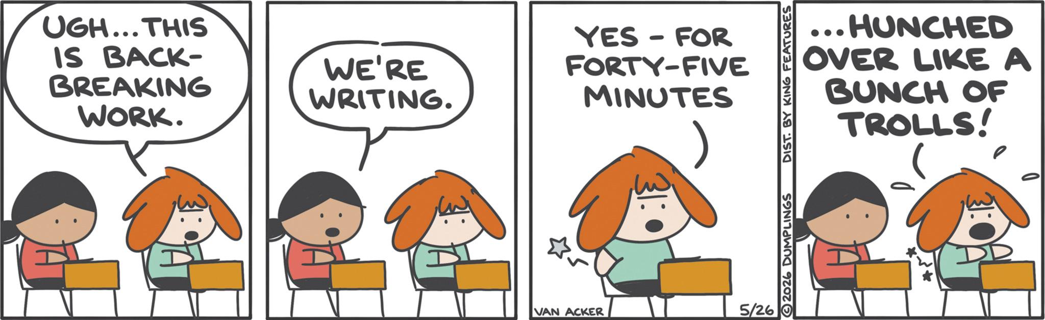 Animated cartoon OCR: UGH...THIS IS BACK- BREAKING WORK. WE'RE WRITING. YES - FOR FORTY-FIVE MINUTES VAN ACKER 5/26 HUNCHED OVER LIKE A BUNCH OF TROLLS! 2026 DUMPLINGS DIST. BY KING FEATURES UGH ... THIS IS BACK- BREAKING WORK . WE'RE WRITING . YES - FOR FORTY - FIVE MINUTES VAN ACKER 5/26 HUNCHED OVER LIKE A BUNCH OF TROLLS ! 2026 DUMPLINGS DIST . BY KING FEATURES