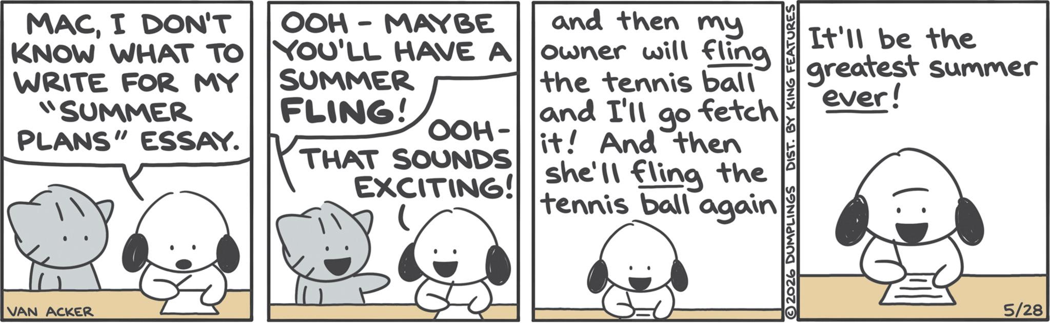 Animated cartoon OCR: MACI DON'T KNOW WHAT TO WRITE FOR MY "SUMMER PLANS" ESSAY. OOH MAYBE - YOU'LL HAVE A SUMMER FLING! OOH- THAT SOUNDS EXCITING! and then my owner will fling the tennis ball and I'll go fetch it! And then she'll fling the tennis ball again VAN ACKER It'll be the greatest summer ever! 2026 DUMPLINGS DIST. BY KING FEATURES 5/28 MACI DON'T KNOW WHAT TO WRITE FOR MY " SUMMER PLANS " ESSAY . OOH MAYBE - YOU'LL HAVE A SUMMER FLING ! OOH- THAT SOUNDS EXCITING ! and then my owner will fling the tennis ball and I'll go fetch it ! And then she'll fling the tennis ball again VAN ACKER It'll be the greatest summer ever ! 2026 DUMPLINGS DIST . BY KING FEATURES 5/28