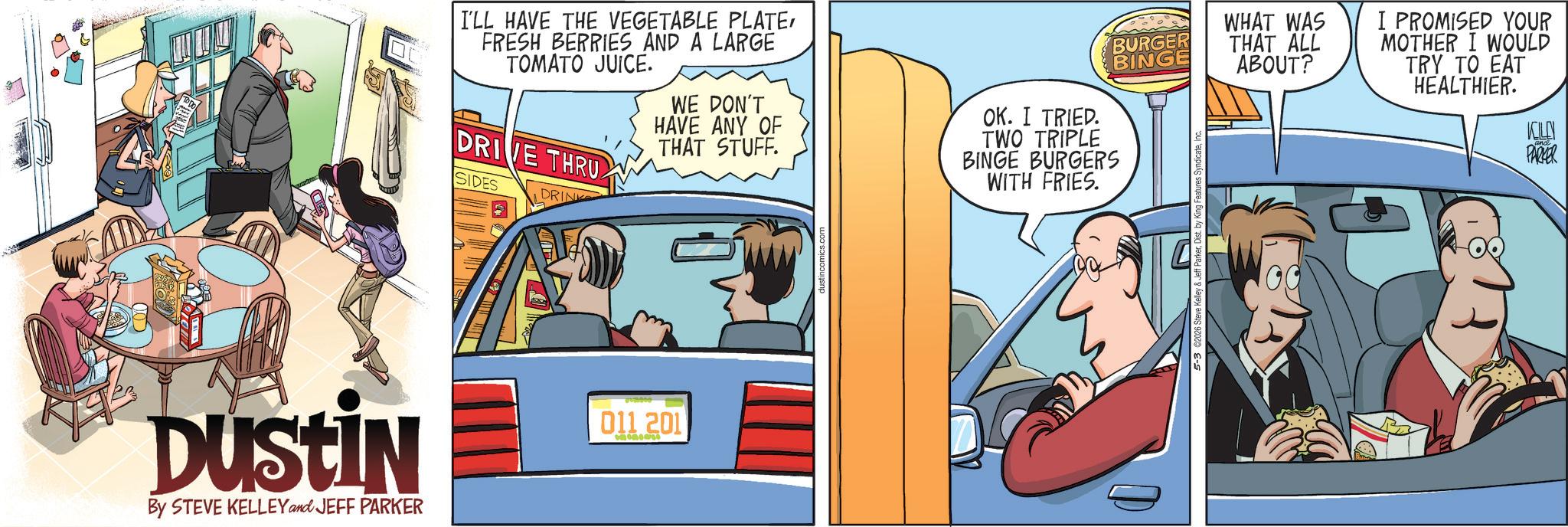 Hearing OCR: DUSTIN By STEVE KELLEY and JEFF PARKER I'LL HAVE THE VEGETABLE PLATEFRESH BERRIES AND A LARGE TOMATO JUICE. DRIVE THRU SIDES DRINK WE DON'T HAVE ANY OF THAT STUFF. OK. I TRIED. BURGER BINGE TWO TRIPLE BINGE BURGERS WITH FRIES. WHAT WAS THAT ALL ABOUT? I PROMISED YOUR MOTHER I WOULD TRY TO EAT HEALTHIER. KOLN PARKER 011 201 1965 DUSTIN By STEVE KELLEY and JEFF PARKER I'LL HAVE THE VEGETABLE PLATEFRESH BERRIES AND A LARGE TOMATO JUICE . DRIVE THRU SIDES DRINK WE DON'T HAVE ANY OF THAT STUFF . OK . I TRIED . BURGER BINGE TWO TRIPLE BINGE BURGERS WITH FRIES . WHAT WAS THAT ALL ABOUT ? I PROMISED YOUR MOTHER I WOULD TRY TO EAT HEALTHIER . KOLN PARKER 011 201 1965