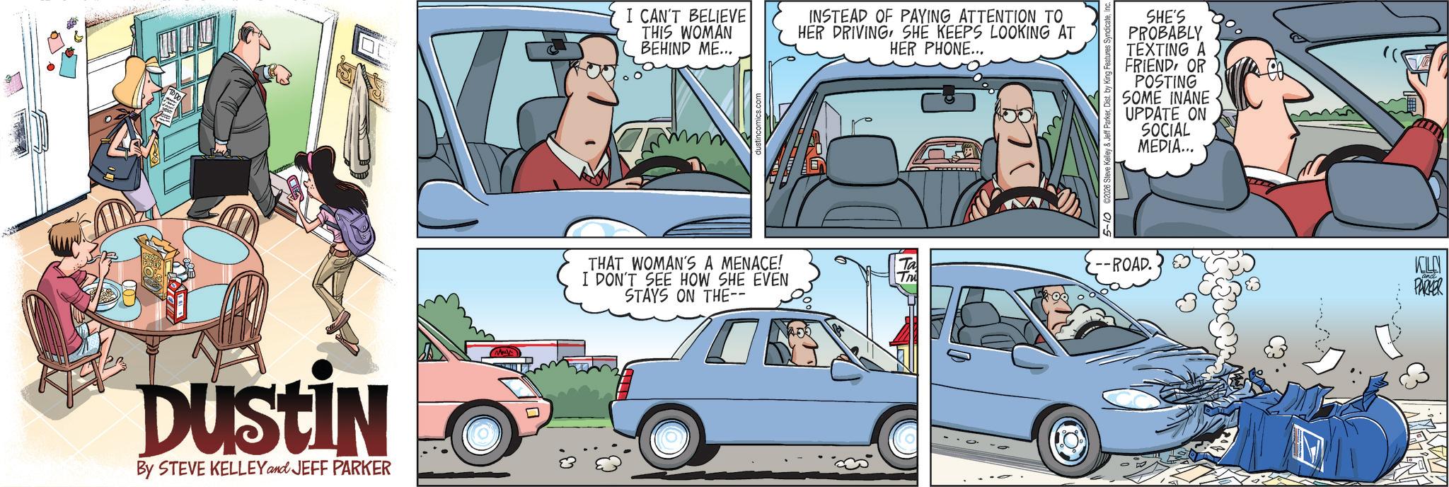 Comic book OCR: Dustin By STEVE KELLEY and JEFF PARKER I CAN'T BELIEVE THIS WOMAN BEHIND ME... INSTEAD OF PAYING ATTENTION TO HER DRIVING SHE KEEPS LOOKING AT HER PHONE... SHE'S PROBABLY TEXTING A FRIENDOR POSTING SOME INANE UPDATE ON SOCIAL MEDIA... THAT WOMAN'S A MENACE! Ta --ROAD. I DON'T SEE HOW SHE EVEN STAYS ON THE-- KOLEN PARKER Dustin By STEVE KELLEY and JEFF PARKER I CAN'T BELIEVE THIS WOMAN BEHIND ME ... INSTEAD OF PAYING ATTENTION TO HER DRIVING SHE KEEPS LOOKING AT HER PHONE ... SHE'S PROBABLY TEXTING A FRIENDOR POSTING SOME INANE UPDATE ON SOCIAL MEDIA ... THAT WOMAN'S A MENACE ! Ta --ROAD . I DON'T SEE HOW SHE EVEN STAYS ON THE-- KOLEN PARKER