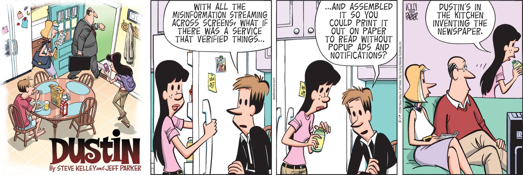 Comic book OCR: DUSTIN By STEVE KELLEY and JEFF PARKER WITH ALL THE MISINFORMATION STREAMING ACROSS SCREENSWHAT IF THERE WAS A SERVICE THAT VERIFIED THINGS... ...AND ASSEMBLED IT SO YOU COULD PRINT IT OUT ON PAPER TO READ WITHOUT POPUP ADS AND NOTIFICATIONS? ustincomics.com 5-17 ©2026 Steve Kelley & Jeff ParkerInc. KLY and PARKER DUSTIN'S IN THE KITCHEN INVENTING THE NEWSPAPER. DUSTIN By STEVE KELLEY and JEFF PARKER WITH ALL THE MISINFORMATION STREAMING ACROSS SCREENSWHAT IF THERE WAS A SERVICE THAT VERIFIED THINGS ... ... AND ASSEMBLED IT SO YOU COULD PRINT IT OUT ON PAPER TO READ WITHOUT POPUP ADS AND NOTIFICATIONS ? ustincomics.com 5-17 © 2026 Steve Kelley & Jeff ParkerDist . by King Features SyndicateInc. KLY and PARKER DUSTIN'S IN THE KITCHEN INVENTING THE NEWSPAPER .