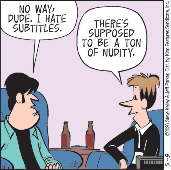 Graphics OCR: ML NO WAYDUDE. I HATE SUBTITLES. THERE'S SUPPOSED TO BE A TON OF NUDITY. 5-9 ©2026 Steve Kelley & Jeff ParkerInc. ML NO WAYDUDE . I HATE SUBTITLES . THERE'S SUPPOSED TO BE A TON OF NUDITY . 5-9 © 2026 Steve Kelley & Jeff ParkerDist . by King Features Syndicate
