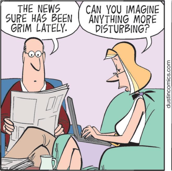 Comics OCR: THE NEWS SURE HAS BEEN GRIM LATELY. CAN YOU IMAGINE ANYTHING MORE DISTURBING? dustincomics.com THE NEWS SURE HAS BEEN GRIM LATELY . CAN YOU IMAGINE ANYTHING MORE DISTURBING ? dustincomics.com