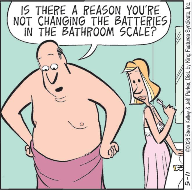 Fiction OCR: IS THERE A REASON YOU'RE NOT CHANGING THE BATTERIES IN THE BATHROOM SCALE? 5-11 ©2026 Steve Kelley & Jeff ParkerInc. IS THERE A REASON YOU'RE NOT CHANGING THE BATTERIES IN THE BATHROOM SCALE ? 5-11 © 2026 Steve Kelley & Jeff ParkerDist . by King Features Syndicate