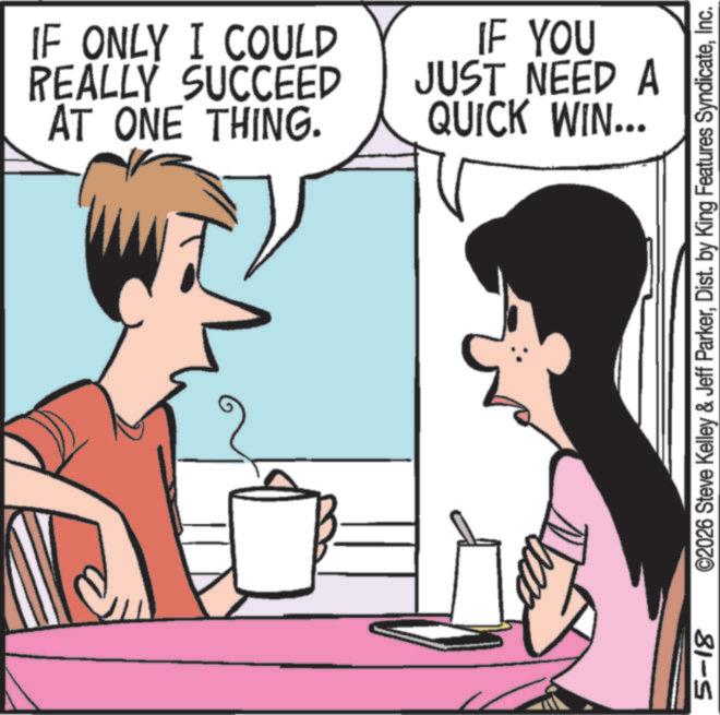 Publication OCR: 5-18 IF ONLY I COULD REALLY SUCCEED AT ONE THING. IF YOU JUST NEED A QUICK WIN... ©2026 Steve Kelley & Jeff ParkerInc. 5-18 IF ONLY I COULD REALLY SUCCEED AT ONE THING . IF YOU JUST NEED A QUICK WIN ... © 2026 Steve Kelley & Jeff ParkerDist . by King Features Syndicate