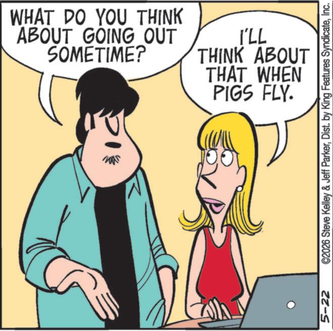Animation OCR: 5-22 WHAT DO YOU THINK ABOUT GOING OUT SOMETIME? I'LL THINK ABOUT THAT WHEN PIGS FLY. ©2026 Steve Kelley & Jeff ParkerInc. 5-22 WHAT DO YOU THINK ABOUT GOING OUT SOMETIME ? I'LL THINK ABOUT THAT WHEN PIGS FLY . © 2026 Steve Kelley & Jeff ParkerDist . by King Features Syndicate
