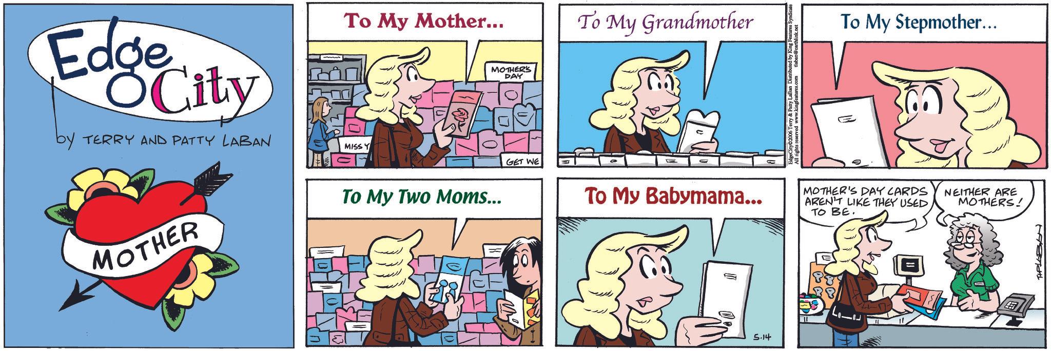 Graphics OCR: Edge OCity by TERRY AND PATTY LABAN To My Mother... MISSY To My Two Moms... MOTHER'S DAY GET WE MOTHER To My Grandmother To My Stepmother... To My Babymama... 5.14 MOTHER'S DAY CARDS AREN'T LIKE THEY USED TO BE. NEITHER ARE MOTHERS! TIPLOBON Edge OCity by TERRY AND PATTY LABAN To My Mother ... MISSY To My Two Moms ... MOTHER'S DAY GET WE MOTHER To My Grandmother To My Stepmother ... To My Babymama ... 5.14 MOTHER'S DAY CARDS AREN'T LIKE THEY USED TO BE . NEITHER ARE MOTHERS ! TIPLOBON