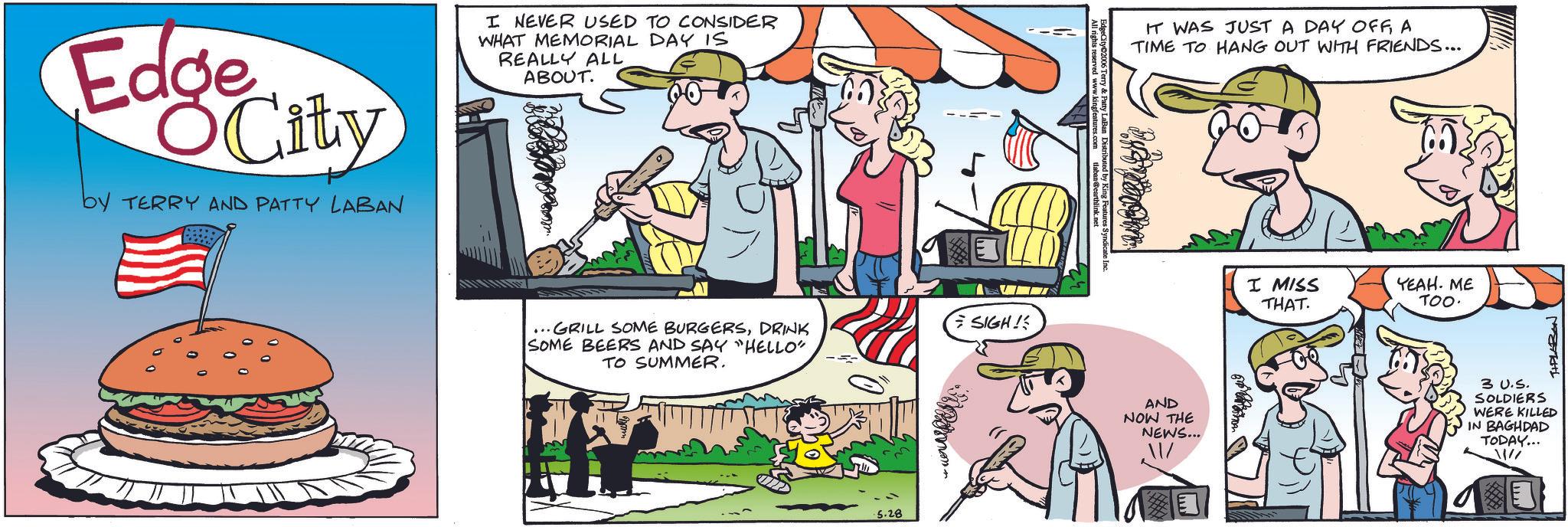Publication OCR: Edge City by TERRY AND PATTY LABAN I NEVER USED TO CONSIDER WHAT MEMORIAL DAY IS REALLY ALL ABOUT. IT WAS JUST A DAY OFFA TIME TO HANG OUT WITH FRIENDS... ...GRILL SOME BURGERSDRINK SOME BEERS AND SAY "HELLO" TO SUMMER. .5.28 SIGH! AND NOW THE NEWS... I MISS THAT. YEAH. ME TOO. 3 U.S. SOLDIERS WERE KILLED IN BAGHDAD TODAY... Edge City by TERRY AND PATTY LABAN I NEVER USED TO CONSIDER WHAT MEMORIAL DAY IS REALLY ALL ABOUT . IT WAS JUST A DAY OFFA TIME TO HANG OUT WITH FRIENDS ... ... GRILL SOME BURGERSDRINK SOME BEERS AND SAY " HELLO " TO SUMMER . .5.28 SIGH ! AND NOW THE NEWS ... I MISS THAT . YEAH . ME TOO . 3 U.S. SOLDIERS WERE KILLED IN BAGHDAD TODAY ...
