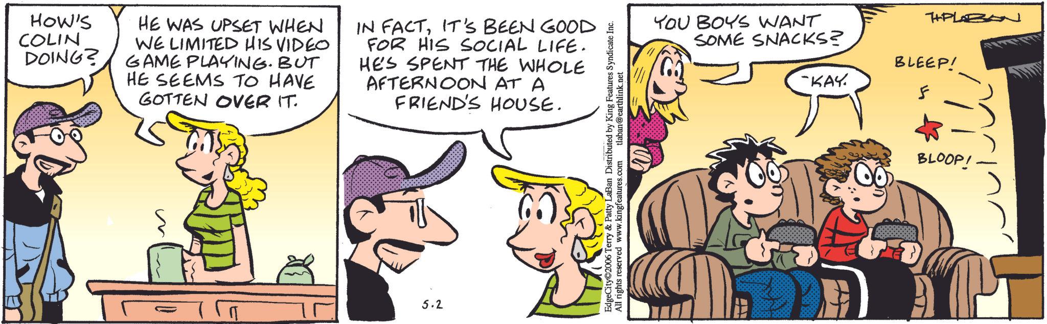 Animation OCR: HOW'S COLIN DOING? HE WAS UPSET WHEN WE LIMITED HIS VIDEO. GAME PLAYING. BUT HE SEEMS TO HAVE GOTTEN OVER IT. IN FACTIT'S BEEN GOOD FOR HIS SOCIAL LIFE. HES SPENT THE WHOLE AFTERNOON AT A FRIEND'S HOUSE. 5.2 EdgeCity©2006 Terry & Patty LaBan Distributed by King Features Syndicate Inc. All rights reserved www.kingfeatures.com tlaban@earthlink.net YOU BOYS WANT SOME SNACKS? TPLBON BLEEP! -KAY. F BLOOP! HOW'S COLIN DOING ? HE WAS UPSET WHEN WE LIMITED HIS VIDEO . GAME PLAYING . BUT HE SEEMS TO HAVE GOTTEN OVER IT . IN FACTIT'S BEEN GOOD FOR HIS SOCIAL LIFE . HES SPENT THE WHOLE AFTERNOON AT A FRIEND'S HOUSE . 5.2 EdgeCity © 2006 Terry & Patty LaBan Distributed by King Features Syndicate Inc. All rights reserved www.kingfeatures.com tlaban@earthlink.net YOU BOYS WANT SOME SNACKS ? TPLBON BLEEP ! -KAY . F BLOOP !
