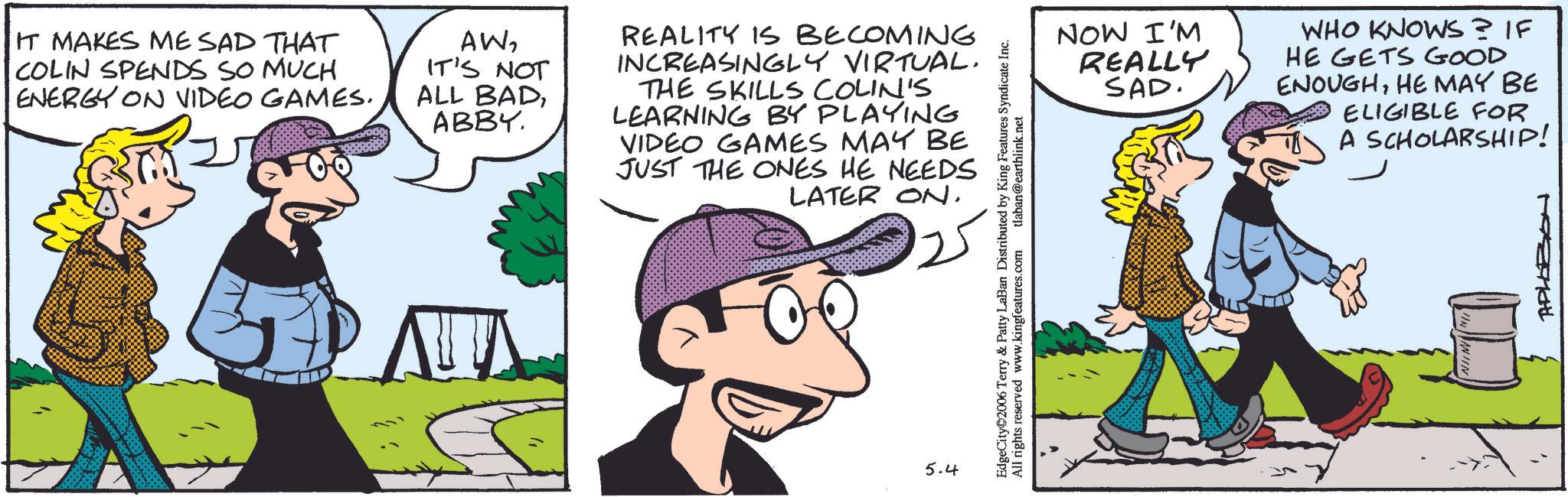 Animated cartoon OCR: IT MAKES ME SAD THAT COLIN SPENDS SO MUCH ENERGY ON VIDEO GAMES. AWIT'S NOT ALL BADABBY. REALITY IS BECOMING INCREASINGLY VIRTUAL. THE SKILLS COLIN'S LEARNING BY PLAYING VIDEO GAMES MAY BE JUST THE ONES HE NEEDS LATER ON. ?? 5.4 EdgeCity 2006 Terry & Patty LaBan Distributed by King Features Syndicate Inc. All rights reserved www.kingfeatures.com tlaban@earthlink.net NOW I'M REALLY SAD. WHO KNOWS? IF HE GETS GOOD ENOUGHHE MAY BE ELIGIBLE FOR A SCHOLARSHIP! APLOZON IT MAKES ME SAD THAT COLIN SPENDS SO MUCH ENERGY ON VIDEO GAMES . AWIT'S NOT ALL BADABBY . REALITY IS BECOMING INCREASINGLY VIRTUAL . THE SKILLS COLIN'S LEARNING BY PLAYING VIDEO GAMES MAY BE JUST THE ONES HE NEEDS LATER ON . ?? 5.4 EdgeCity 2006 Terry & Patty LaBan Distributed by King Features Syndicate Inc. All rights reserved www.kingfeatures.com tlaban@earthlink.net NOW I'M REALLY SAD . WHO KNOWS ? IF HE GETS GOOD ENOUGHHE MAY BE ELIGIBLE FOR A SCHOLARSHIP ! APLOZON