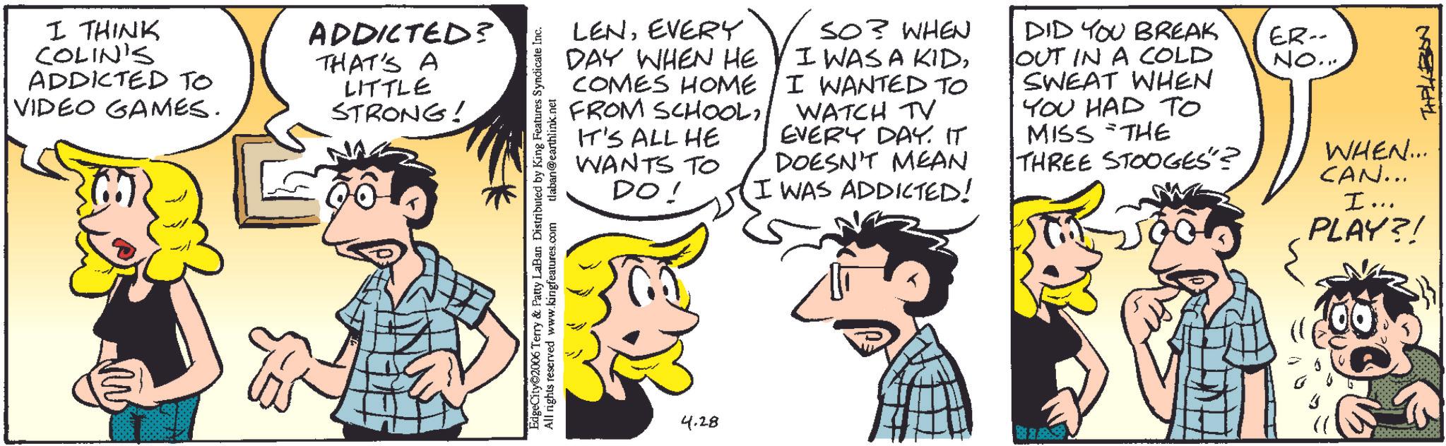 Comic book OCR: I THINK COLIN'S ADDICTED TO VIDEO GAMES. ADDICTED? THAT'S A LITTLE STRONG! LENEVERY DAY WHEN HE COMES HOME FROM SCHOOLIT'S ALL HE WANTS TO DO! SO? WHEN I WAS A KIDI WANTED TO WATCH TV EVERY DAY. IT DOESN'T MEAN I WAS ADDICTED! DID YOU BREAK OUT IN A COLD SWEAT WHEN YOU HAD TO MISS THE THREE STOOGES"? ER-- NO... METAL WHEN... CAN... EdgeCity 2006 Terry & Patty LaBan Distributed by King Features Syndicate Inc. All rights reserved www.kingfeatures.com tlaban@earthlink.net 4.28 I... PLAY?! I THINK COLIN'S ADDICTED TO VIDEO GAMES . ADDICTED ? THAT'S A LITTLE STRONG ! LENEVERY DAY WHEN HE COMES HOME FROM SCHOOLIT'S ALL HE WANTS TO DO ! SO ? WHEN I WAS A KIDI WANTED TO WATCH TV EVERY DAY . IT DOESN'T MEAN I WAS ADDICTED ! DID YOU BREAK OUT IN A COLD SWEAT WHEN YOU HAD TO MISS THE THREE STOOGES " ? ER-- NO ... METAL WHEN ... CAN ... EdgeCity 2006 Terry & Patty LaBan Distributed by King Features Syndicate Inc. All rights reserved www.kingfeatures.com tlaban@earthlink.net 4.28 I ... PLAY ?!