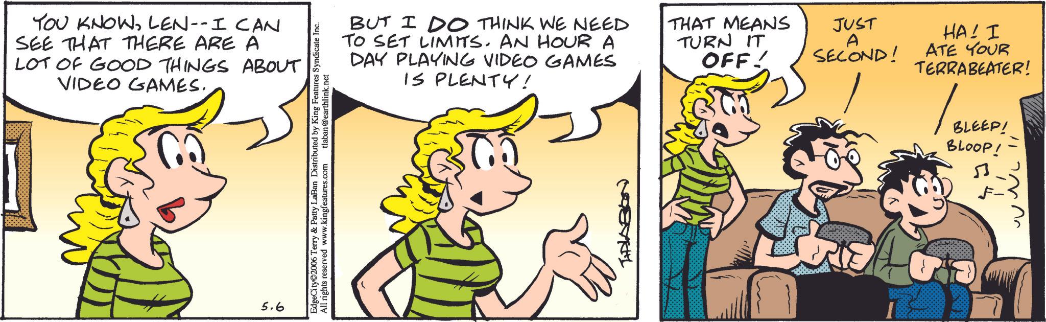 Comic book OCR: YOU KNOWLEN-- I CAN SEE THAT THERE ARE A LOT OF GOOD THINGS ABOUT VIDEO GAMES. 5.6 EdgeCity?2006 Terry & Patty LaBan Distributed by King Features Syndicate Inc. All rights reserved www.kingfeatures.com tlaban@earthlink.net BUT I DO THINK WE NEED TO SET LIMITS. AN HOUR A DAY PLAYING VIDEO GAMES IS PLENTY! MEVKL THAT MEANS TURN IT JUST OFF! A SECOND! HA! I ATE YOUR TERRABEATER! BLEEP! BLOOP! YOU KNOWLEN-- I CAN SEE THAT THERE ARE A LOT OF GOOD THINGS ABOUT VIDEO GAMES . 5.6 EdgeCity?2006 Terry & Patty LaBan Distributed by King Features Syndicate Inc. All rights reserved www.kingfeatures.com tlaban@earthlink.net BUT I DO THINK WE NEED TO SET LIMITS . AN HOUR A DAY PLAYING VIDEO GAMES IS PLENTY ! MEVKL THAT MEANS TURN IT JUST OFF ! A SECOND ! HA ! I ATE YOUR TERRABEATER ! BLEEP ! BLOOP !