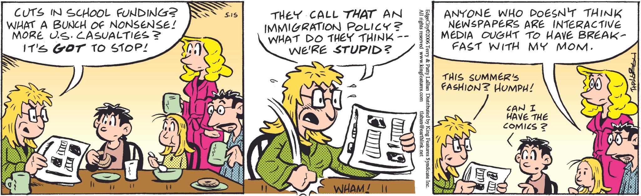 Comic book OCR: CUTS IN SCHOOL FUNDING? WHAT A BUNCH OF NONSENSE! MORE US. CASUALTIES? IT'S GOT TO STOP! 5.15 THEY CALL THAT AN IMMIGRATION POLICY? WHAT DO THEY THINK WE'RE STUPID? ? 11 " ?? WHAM! 11 All rights reserved www.kingfeatures.com EdgeCity 2006 Terry & Patty LaBan Distributed by King Features Syndicate Inc. tlaban@earthlink.net ANYONE WHO DOESN'T THINK NEWSPAPERS ARE INTERACTIVE MEDIA OUGHT TO HAVE BREAK- FAST WITH MY MOM. THIS SUMMER'S FASHION? HUMPH! CAN I HAVE THE COMICS? ?????? CUTS IN SCHOOL FUNDING ? WHAT A BUNCH OF NONSENSE ! MORE US . CASUALTIES ? IT'S GOT TO STOP ! 5.15 THEY CALL THAT AN IMMIGRATION POLICY ? WHAT DO THEY THINK WE'RE STUPID ? ? 11 " ?? WHAM ! 11 All rights reserved www.kingfeatures.com EdgeCity 2006 Terry & Patty LaBan Distributed by King Features Syndicate Inc. tlaban@earthlink.net ANYONE WHO DOESN'T THINK NEWSPAPERS ARE INTERACTIVE MEDIA OUGHT TO HAVE BREAK- FAST WITH MY MOM . THIS SUMMER'S FASHION ? HUMPH ! CAN I HAVE THE COMICS ? ??????