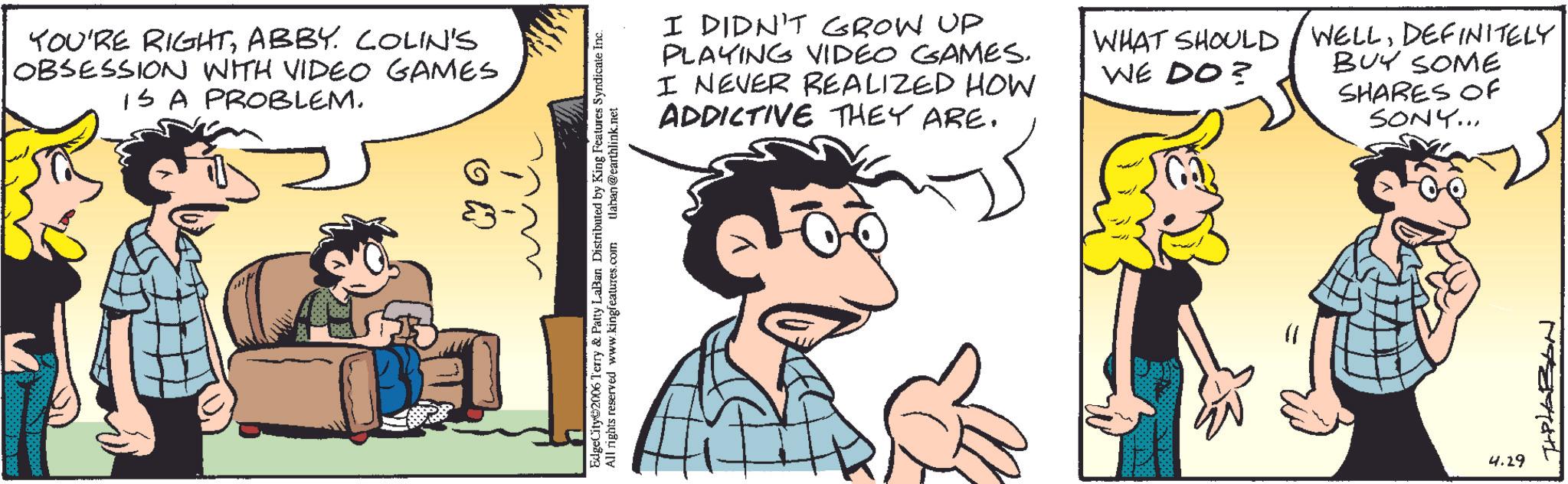 Animated cartoon OCR: YOU'RE RIGHTABBY. COLIN'S OBSESSION WITH VIDEO GAMES IS A PROBLEM. EdgeCity 2006 Terry & Patty Lalan Distributed by King Features Syndicate Inc. All rights reserved www.kingfeatures.com tlaban @earthlink.net I DIDN'T GROW UP PLAYING VIDEO GAMES. I NEVER REALIZED HOW ADDICTIVE THEY ARE. WHAT SHOULD WELLDEFINITELY WE DO? BUY SOME SHARES OF SONY... 4.29 TIPLABON YOU'RE RIGHTABBY . COLIN'S OBSESSION WITH VIDEO GAMES IS A PROBLEM . EdgeCity 2006 Terry & Patty Lalan Distributed by King Features Syndicate Inc. All rights reserved www.kingfeatures.com tlaban @ earthlink.net I DIDN'T GROW UP PLAYING VIDEO GAMES . I NEVER REALIZED HOW ADDICTIVE THEY ARE . WHAT SHOULD WELLDEFINITELY WE DO ? BUY SOME SHARES OF SONY ... 4.29 TIPLABON