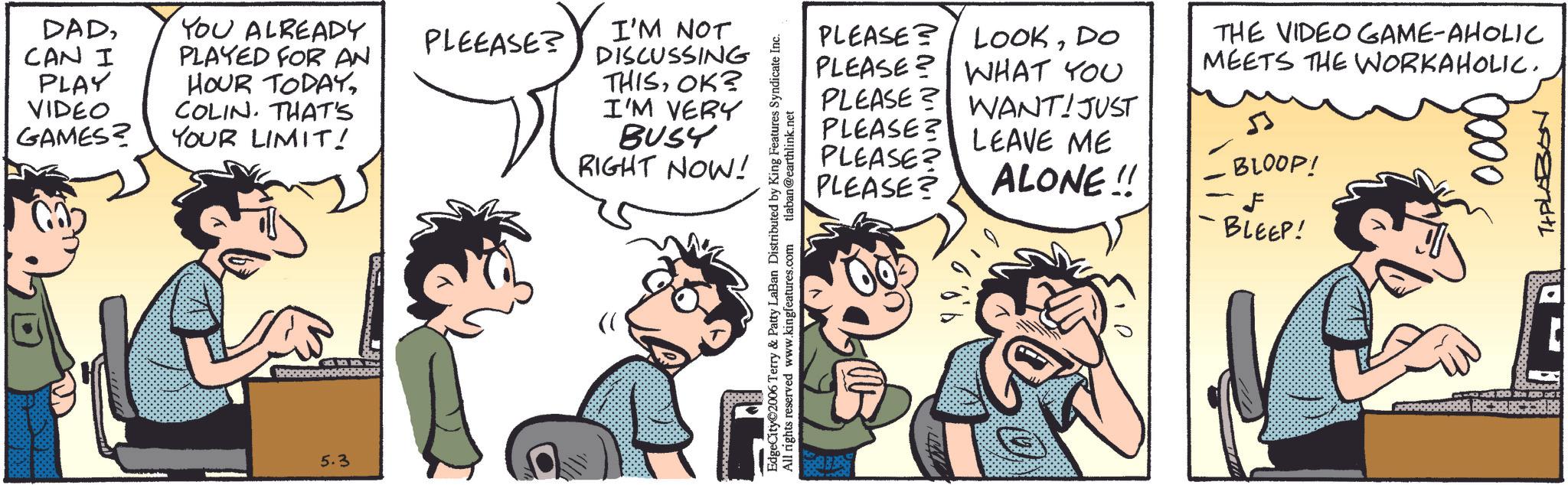 Fiction OCR: DADCAN I PLAY VIDEO GAMES? YOU ALREADY PLEEASE? PLAYED FOR AN HOUR TODAYCOLIN. THAT'S YOUR LIMIT! ? 5.3 I'M NOT DISCUSSING THISOK? I'M VERY BUSY RIGHT NOW! EdgeCity©2006 Terry & Patty LaBan Distributed by King Features Syndicate Inc. All rights reserved www.kingfeatures.com tlaban@earthlink.net PLEASE PLEASE? PLEASE? LOOKDO PLEASE? WHAT YOU PLEASE? WANT! JUST LEAVE ME THE VIDEO GAME-AHOLIC MEETS THE WORKAHOLIC. BLOOP! PLEASE? ALONE!! BLEEP! 0000 THPLABON DADCAN I PLAY VIDEO GAMES ? YOU ALREADY PLEEASE ? PLAYED FOR AN HOUR TODAYCOLIN . THAT'S YOUR LIMIT ! ? 5.3 I'M NOT DISCUSSING THISOK ? I'M VERY BUSY RIGHT NOW ! EdgeCity © 2006 Terry & Patty LaBan Distributed by King Features Syndicate Inc. All rights reserved www.kingfeatures.com tlaban@earthlink.net PLEASE PLEASE ? PLEASE ? LOOKDO PLEASE ? WHAT YOU PLEASE ? WANT ! JUST LEAVE ME THE VIDEO GAME - AHOLIC MEETS THE WORKAHOLIC . BLOOP ! PLEASE ? ALONE !! BLEEP ! 0000 THPLABON