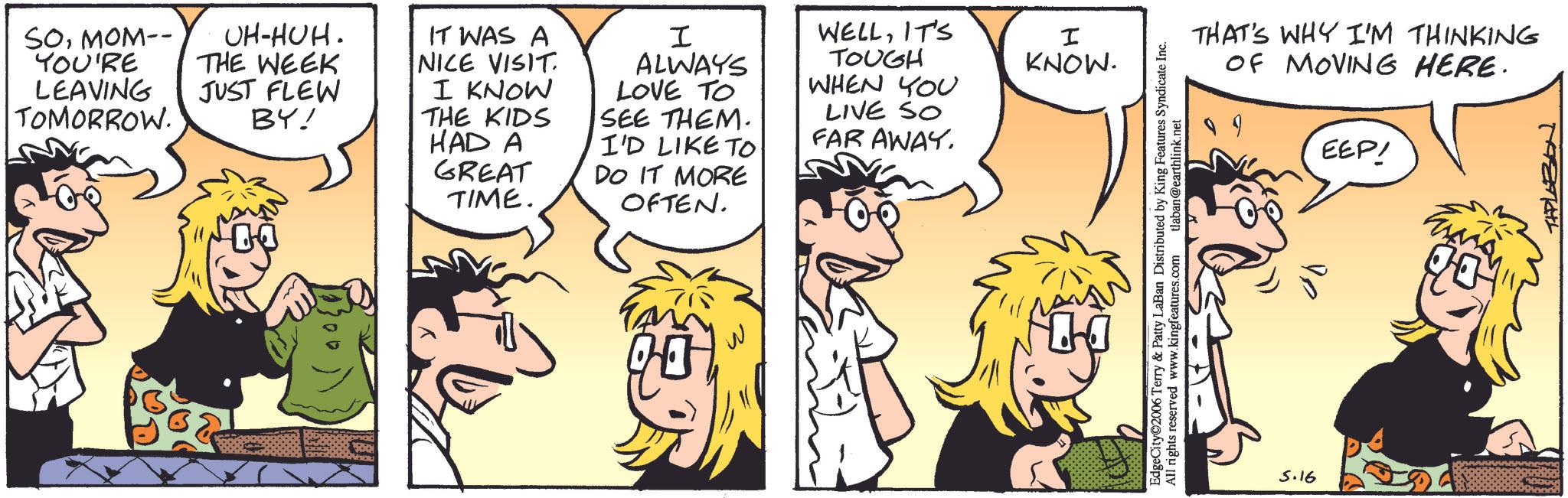Comic book OCR: SOMOM-- YOU'RE LEAVING TOMORROW. UH-HUH. THE WEEK JUST FLEW BY! IT WAS A NICE VISIT. I KNOW THE KIDS HAD A GREAT TIME. I ALWAYS LOVE TO SEE THEM. I'D LIKE TO DO IT MORE OFTEN. WELLIT'S I KNOW. TOUGH WHEN YOU LIVE SO FAR AWAY. THAT'S WHY I'M THINKING OF MOVING HERE. EEP! EdgeCity©2006 Terry & Patty LaBan Distributed by King Features Syndicate Inc. All rights reserved www.kingfeatures.com tlaban@earthlink.net 5.16 TAPLAZON SOMOM-- YOU'RE LEAVING TOMORROW . UH - HUH . THE WEEK JUST FLEW BY ! IT WAS A NICE VISIT . I KNOW THE KIDS HAD A GREAT TIME . I ALWAYS LOVE TO SEE THEM . I'D LIKE TO DO IT MORE OFTEN . WELLIT'S I KNOW . TOUGH WHEN YOU LIVE SO FAR AWAY . THAT'S WHY I'M THINKING OF MOVING HERE . EEP ! EdgeCity © 2006 Terry & Patty LaBan Distributed by King Features Syndicate Inc. All rights reserved www.kingfeatures.com tlaban@earthlink.net 5.16 TAPLAZON
