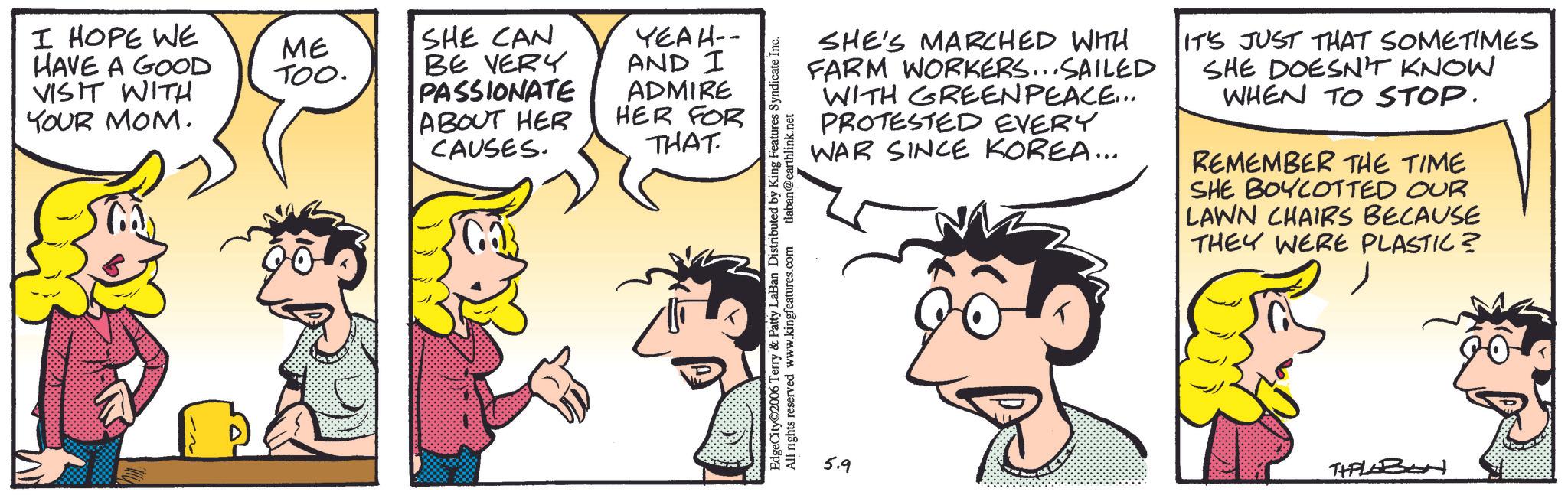 Publication OCR: I HOPE WE HAVE A GOOD VISIT WITH YOUR MOM. ?? ME SHE CAN TOO. BE VERY PASSIONATE ABOUT HER CAUSES. YEAH-- AND I ADMIRE HER FOR THAT EdgeCity 2006 Terry & Patty LaBan Distributed by King Features Syndicate Inc. All rights reserved www.kingfeatures.com tlaban@earthlink.net SHE'S MARCHED WITH FARM WORKERS...SAILED WITH GREENPEACE... PROTESTED EVERY WAR SINCE KOREA... IT'S JUST THAT SOMETIMES SHE DOESN'T KNOW WHEN TO STOP. REMEMBER THE TIME SHE BOYCOTTED OUR LAWN CHAIRS BECAUSE THEY WERE PLASTIC? 5.9 THPLABON I HOPE WE HAVE A GOOD VISIT WITH YOUR MOM . ?? ME SHE CAN TOO . BE VERY PASSIONATE ABOUT HER CAUSES . YEAH-- AND I ADMIRE HER FOR THAT EdgeCity 2006 Terry & Patty LaBan Distributed by King Features Syndicate Inc. All rights reserved www.kingfeatures.com tlaban@earthlink.net SHE'S MARCHED WITH FARM WORKERS ... SAILED WITH GREENPEACE ... PROTESTED EVERY WAR SINCE KOREA ... IT'S JUST THAT SOMETIMES SHE DOESN'T KNOW WHEN TO STOP . REMEMBER THE TIME SHE BOYCOTTED OUR LAWN CHAIRS BECAUSE THEY WERE PLASTIC ? 5.9 THPLABON