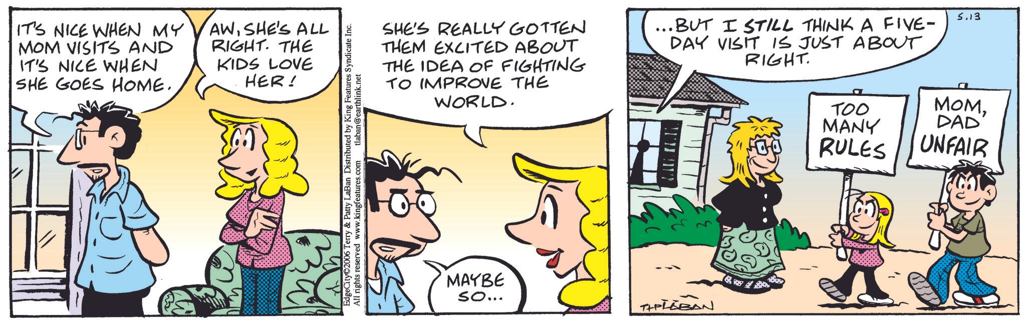 Animation OCR: IT'S NICE WHEN MY MOM VISITS AND IT'S NICE WHEN SHE GOES HOME. AWSHE'S ALL RIGHT. THE KIDS LOVE HER! EdgeCity 2006 Terry & Patty LaBan Distributed by King Features Syndicate Inc. All rights reserved www.kingfeatures.com tlaban@earthlink.net SHE'S REALLY GOTTEN THEM EXCITED ABOUT THE IDEA OF FIGHTING TO IMPROVE THE WORLD. ..BUT I STILL THINK A FIVE- DAY VISIT IS JUST ABOUT RIGHT. MAYBE So... THELLBAN 5.13 TOO MANY RULES MOMDAD' UNFAIR IT'S NICE WHEN MY MOM VISITS AND IT'S NICE WHEN SHE GOES HOME . AWSHE'S ALL RIGHT . THE KIDS LOVE HER ! EdgeCity 2006 Terry & Patty LaBan Distributed by King Features Syndicate Inc. All rights reserved www.kingfeatures.com tlaban@earthlink.net SHE'S REALLY GOTTEN THEM EXCITED ABOUT THE IDEA OF FIGHTING TO IMPROVE THE WORLD . ..BUT I STILL THINK A FIVE- DAY VISIT IS JUST ABOUT RIGHT . MAYBE So ... THELLBAN 5.13 TOO MANY RULES MOMDAD ' UNFAIR