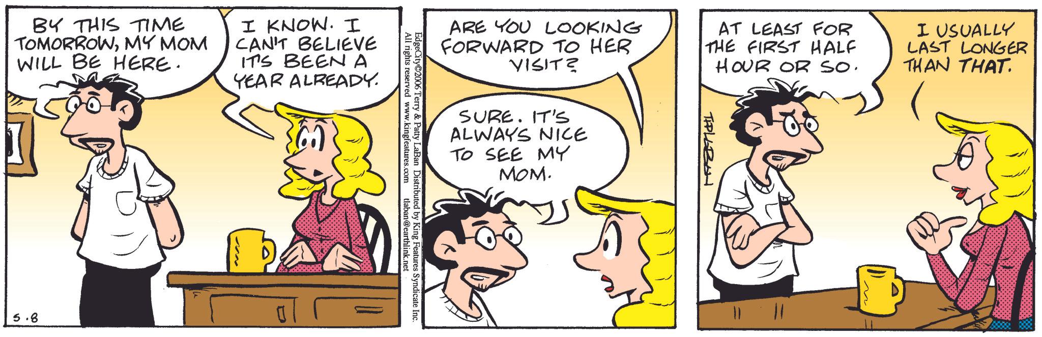Animated cartoon OCR: BY THIS TIME TOMORROWMY MOM WILL BE HERE. I KNOW. I CAN'T BELIEVE IT'S BEEN A YEAR ALREADY. 5.8 ARE YOU LOOKING FORWARD TO HER VISIT? AT LEAST FOR THE FIRST HALF HOUR OR SO. I USUALLY LAST LONGER THAN THAT. SURE. IT'S ALWAYS NICE TO SEE MY MOM. All rights reserved www.kingfeatures.com EdgeCity 2006 Terry & Patty LaBan Distributed by King Features Syndicate Inc. tlaban@earthlink.net TIPLEZON BY THIS TIME TOMORROWMY MOM WILL BE HERE . I KNOW . I CAN'T BELIEVE IT'S BEEN A YEAR ALREADY . 5.8 ARE YOU LOOKING FORWARD TO HER VISIT ? AT LEAST FOR THE FIRST HALF HOUR OR SO . I USUALLY LAST LONGER THAN THAT . SURE . IT'S ALWAYS NICE TO SEE MY MOM . All rights reserved www.kingfeatures.com EdgeCity 2006 Terry & Patty LaBan Distributed by King Features Syndicate Inc. tlaban@earthlink.net TIPLEZON