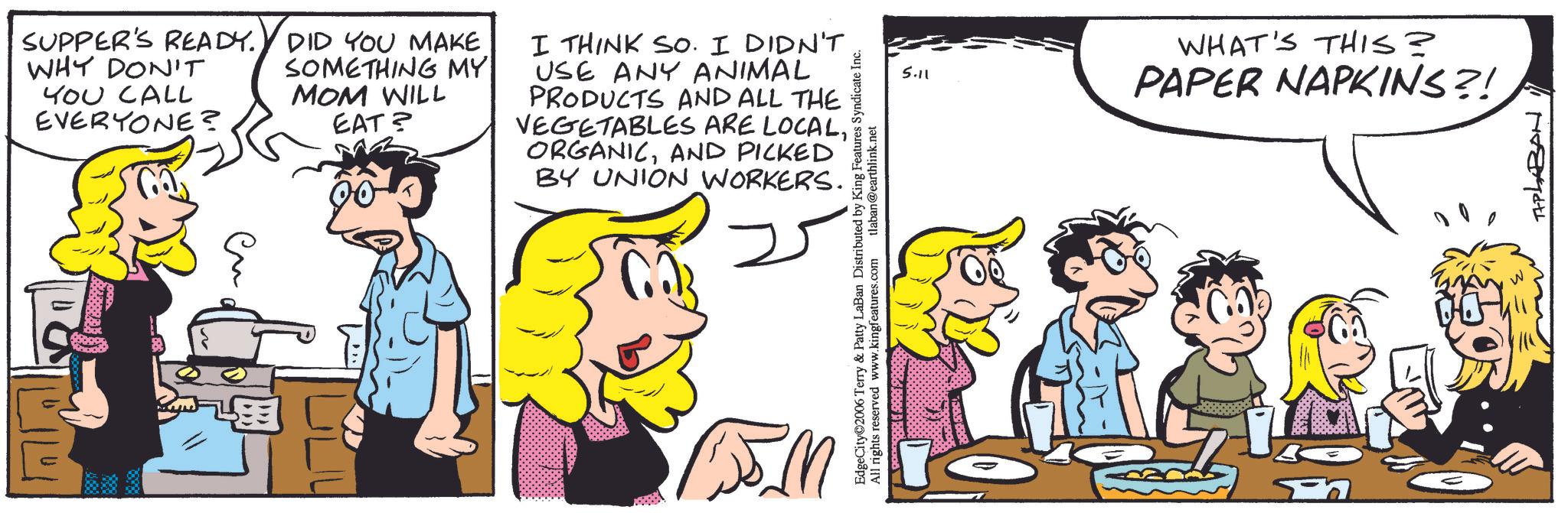 Animated cartoon OCR: SUPPER'S READY. WHY DON'T YOU CALL EVERYONE? DID YOU MAKE SOMETHING MY MOM WILL EAT? I THINK SO. I DIDN'T USE ANY ANIMAL PRODUCTS AND ALL THE VEGETABLES ARE LOCALAND PICKED BY UNION WORKERS. ?? EdgeCity 2006 Terry & Patty LaBan Distributed by King Features Syndicate Inc. All rights reserved www.kingfeatures.com tlaban@earthlink.net 5.11 WHAT'S THIS? PAPER NAPKINS?! TAPLABAN SUPPER'S READY . WHY DON'T YOU CALL EVERYONE ? DID YOU MAKE SOMETHING MY MOM WILL EAT ? I THINK SO . I DIDN'T USE ANY ANIMAL PRODUCTS AND ALL THE VEGETABLES ARE LOCALAND PICKED BY UNION WORKERS . ?? EdgeCity 2006 Terry & Patty LaBan Distributed by King Features Syndicate Inc. All rights reserved www.kingfeatures.com tlaban@earthlink.net 5.11 WHAT'S THIS ? PAPER NAPKINS ?! TAPLABAN