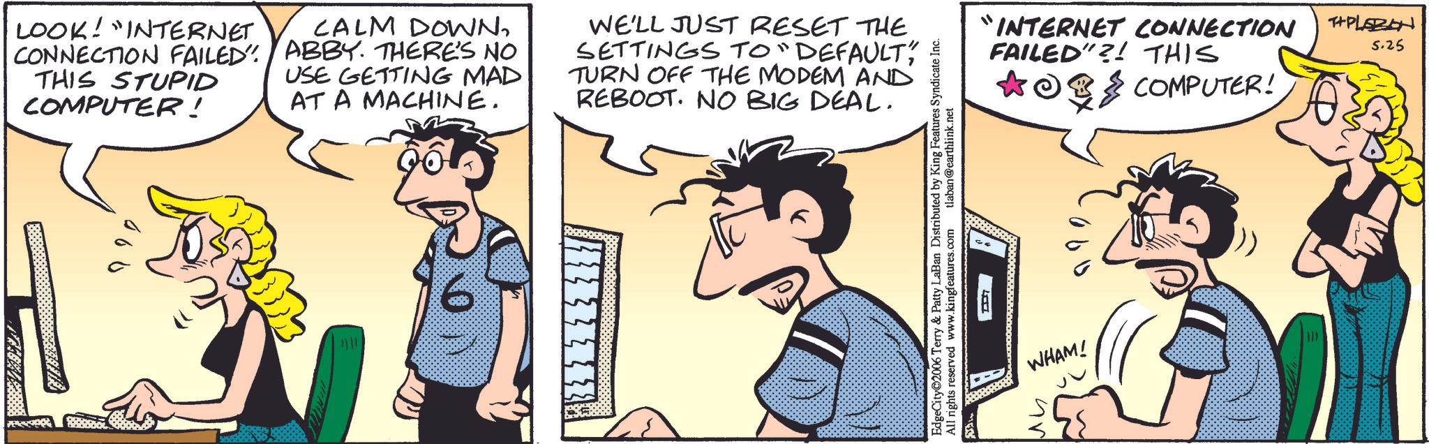 Animated cartoon OCR: PERSOO LOOK! "INTERNET CONNECTION FAILED" THIS STUPID COMPUTER! CALM DOWNABBY. THERE'S NO USE GETTING MAD AT A MACHINE. WE'LL JUST RESET THE SETTINGS TO "DEFAULT" TURN OFF THE MODEM AND REBOOT. NO BIG DEAL. 000 EdgeCity 2006 Terry & Patty LaBan Distributed by King Features Syndicate Inc. All rights reserved www.kingfeatures.com tlaban @earthlink.net "INTERNET CONNECTION FAILED"?! THIS COMPUTER! WHAM! ?? THPLABON 5.25 PERSOO LOOK ! " INTERNET CONNECTION FAILED " THIS STUPID COMPUTER ! CALM DOWNABBY . THERE'S NO USE GETTING MAD AT A MACHINE . WE'LL JUST RESET THE SETTINGS TO " DEFAULT " TURN OFF THE MODEM AND REBOOT . NO BIG DEAL . 000 EdgeCity 2006 Terry & Patty LaBan Distributed by King Features Syndicate Inc. All rights reserved www.kingfeatures.com tlaban @ earthlink.net " INTERNET CONNECTION FAILED " ?! THIS COMPUTER ! WHAM ! ?? THPLABON 5.25