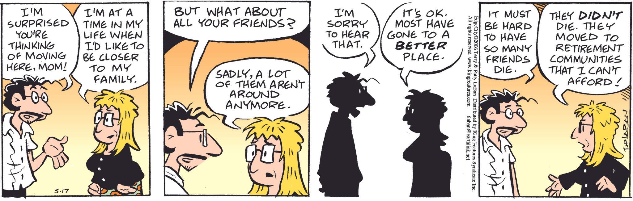 Comic book OCR: I'M SURPRISED YOU'RE THINKING OF MOVING HEREMOM! I'M AT A TIME IN MY LIFE WHEN I'D LIKE TO BE CLOSER TO MY FAMILY. BUT WHAT ABOUT ALL YOUR FRIENDS? SADLYA LOT OF THEM AREN'T AROUND ANYMORE. I'M SORRY TO HEAR THAT. IT'S OK. MOST HAVE GONE TO A BETTER PLACE. 5.17 EdgeCity 2006 tlaban@earthlink.net Terry & Patty LaBan Distributed by King Features Syndicate Inc. All rights reserved www.kingfeatures.com IT MUST BE HARD TO HAVE SO MANY FRIENDS DIE. THEY DIDN'T DIE. THEY MOVED TO RETIREMENT COMMUNITIES THAT I CAN'T AFFORD! TIPLABON I'M SURPRISED YOU'RE THINKING OF MOVING HEREMOM ! I'M AT A TIME IN MY LIFE WHEN I'D LIKE TO BE CLOSER TO MY FAMILY . BUT WHAT ABOUT ALL YOUR FRIENDS ? SADLYA LOT OF THEM AREN'T AROUND ANYMORE . I'M SORRY TO HEAR THAT . IT'S OK . MOST HAVE GONE TO A BETTER PLACE . 5.17 EdgeCity 2006 tlaban@earthlink.net Terry & Patty LaBan Distributed by King Features Syndicate Inc. All rights reserved www.kingfeatures.com IT MUST BE HARD TO HAVE SO MANY FRIENDS DIE . THEY DIDN'T DIE . THEY MOVED TO RETIREMENT COMMUNITIES THAT I CAN'T AFFORD ! TIPLABON