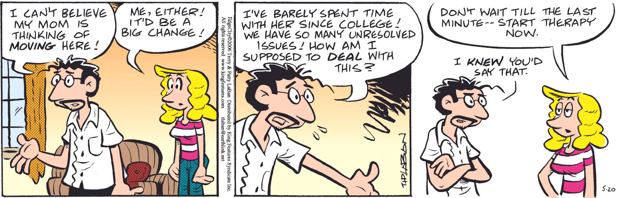 Fictional character OCR: I CAN'T BELIEVE MY MOM IS THINKING OF MOVING HERE! MEEITHER! IT'D BE A BIG CHANGE! " All rights reserved www.kingfeatures.com EdgeCity 2006 Terry & Patty LaBan Distributed by King Features Syndicate Inc. tlaban@earthlink.net I'VE BARELY SPENT TIME WITH HER SINCE COLLEGE! WE HAVE SO MANY UNRESOLVED ISSUES! HOW AM I SUPPOSED TO DEAL WITH THIS? DON'T WAIT TILL THE LAST MINUTE START THERAPY NOW. -- I KNEW YOU'D SAY THAT 00 TIPLAZION ??? 5.20 I CAN'T BELIEVE MY MOM IS THINKING OF MOVING HERE ! MEEITHER ! IT'D BE A BIG CHANGE ! " All rights reserved www.kingfeatures.com EdgeCity 2006 Terry & Patty LaBan Distributed by King Features Syndicate Inc. tlaban@earthlink.net I'VE BARELY SPENT TIME WITH HER SINCE COLLEGE ! WE HAVE SO MANY UNRESOLVED ISSUES ! HOW AM I SUPPOSED TO DEAL WITH THIS ? DON'T WAIT TILL THE LAST MINUTE START THERAPY NOW . -- I KNEW YOU'D SAY THAT 00 TIPLAZION ??? 5.20