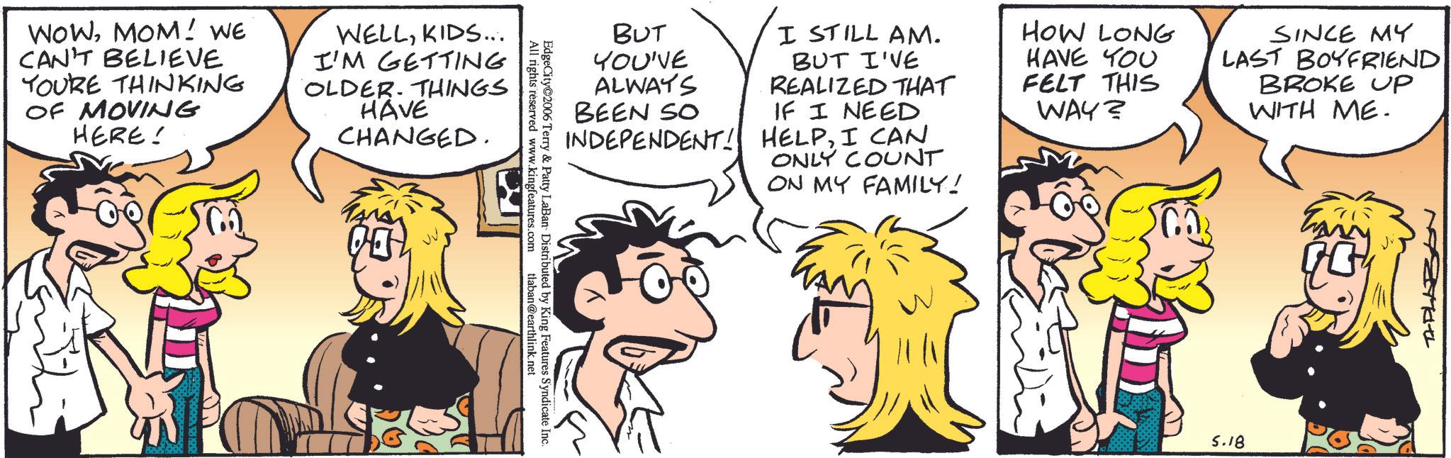 Fictional character OCR: WOWMOM! WE CAN'T BELIEVE YOURE THINKING OF MOVING HERE! WELLKIDS... I'M GETTING OLDER. THINGS HAVE CHANGED. All rights reserved www.kingfeatures.com EdgeCity@2006 Terry & Patty LaBan Distributed by King Features Syndicate Inc. tlaban@earthlink.net BUT YOU'VE ALWAYS BEEN SO I STILL AM. BUT I'VE REALIZED THAT IF I NEED INDEPENDENT! HELPI CAN ONLY COUNT ON MY FAMILY! HOW LONG HAVE YOU FELT THIS WAY? SINCE MY LAST BOYFRIEND BROKE UP WITH ME. MAN 5.18 APLAZAN WOWMOM ! WE CAN'T BELIEVE YOURE THINKING OF MOVING HERE ! WELLKIDS ... I'M GETTING OLDER . THINGS HAVE CHANGED . All rights reserved www.kingfeatures.com EdgeCity @ 2006 Terry & Patty LaBan Distributed by King Features Syndicate Inc. tlaban@earthlink.net BUT YOU'VE ALWAYS BEEN SO I STILL AM . BUT I'VE REALIZED THAT IF I NEED INDEPENDENT ! HELPI CAN ONLY COUNT ON MY FAMILY ! HOW LONG HAVE YOU FELT THIS WAY ? SINCE MY LAST BOYFRIEND BROKE UP WITH ME . MAN 5.18 APLAZAN