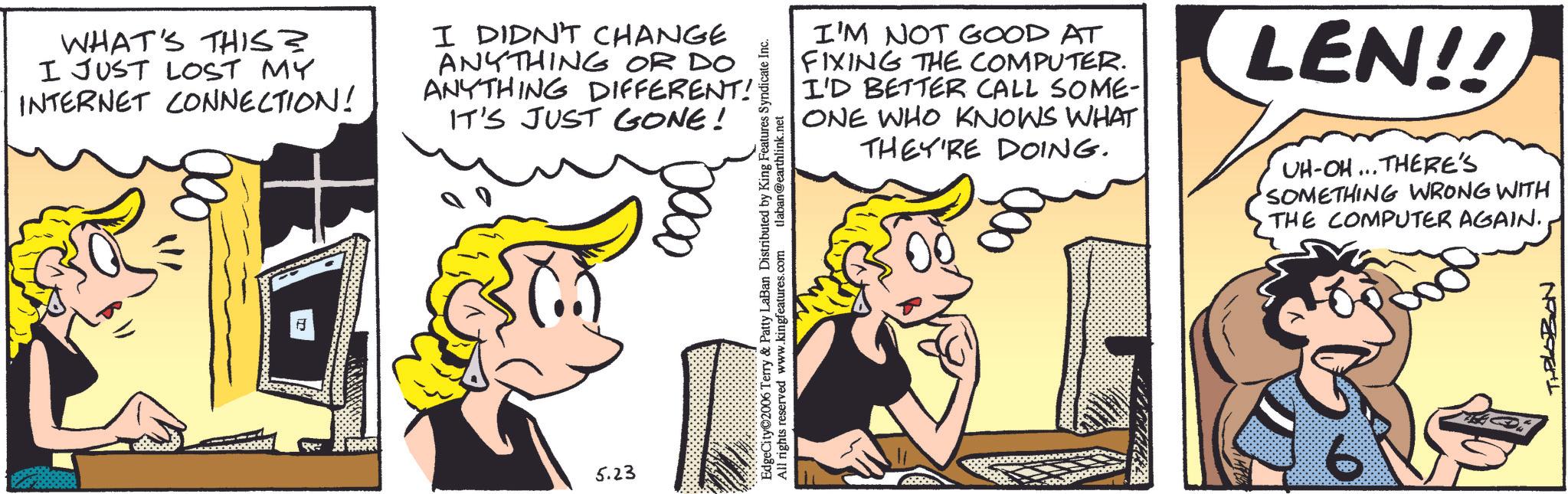 Animated cartoon OCR: WHAT'S THIS? I JUST LOST MY INTERNET CONNECTION! I DIDN'T CHANGE ANYTHING OR DO ANYTHING DIFFERENT! IT'S JUST GONE! = ? 5.23 I'M NOT GOOD AT FIXING THE COMPUTER. I'D BETTER CALL SOME- ONE WHO KNOWS WHAT THEY'RE DOING. EdgeCity 2006 Terry & Patty LaBan Distributed by King Features Syndicate Inc. All rights reserved www.kingfeatures.com tlaban@earthlink.net LEN!! UH-OH... THERE'S SOMETHING WRONG WITH THE COMPUTER AGAIN. TILOBON WHAT'S THIS ? I JUST LOST MY INTERNET CONNECTION ! I DIDN'T CHANGE ANYTHING OR DO ANYTHING DIFFERENT ! IT'S JUST GONE ! = ? 5.23 I'M NOT GOOD AT FIXING THE COMPUTER . I'D BETTER CALL SOME- ONE WHO KNOWS WHAT THEY'RE DOING . EdgeCity 2006 Terry & Patty LaBan Distributed by King Features Syndicate Inc. All rights reserved www.kingfeatures.com tlaban@earthlink.net LEN !! UH - OH ... THERE'S SOMETHING WRONG WITH THE COMPUTER AGAIN . TILOBON