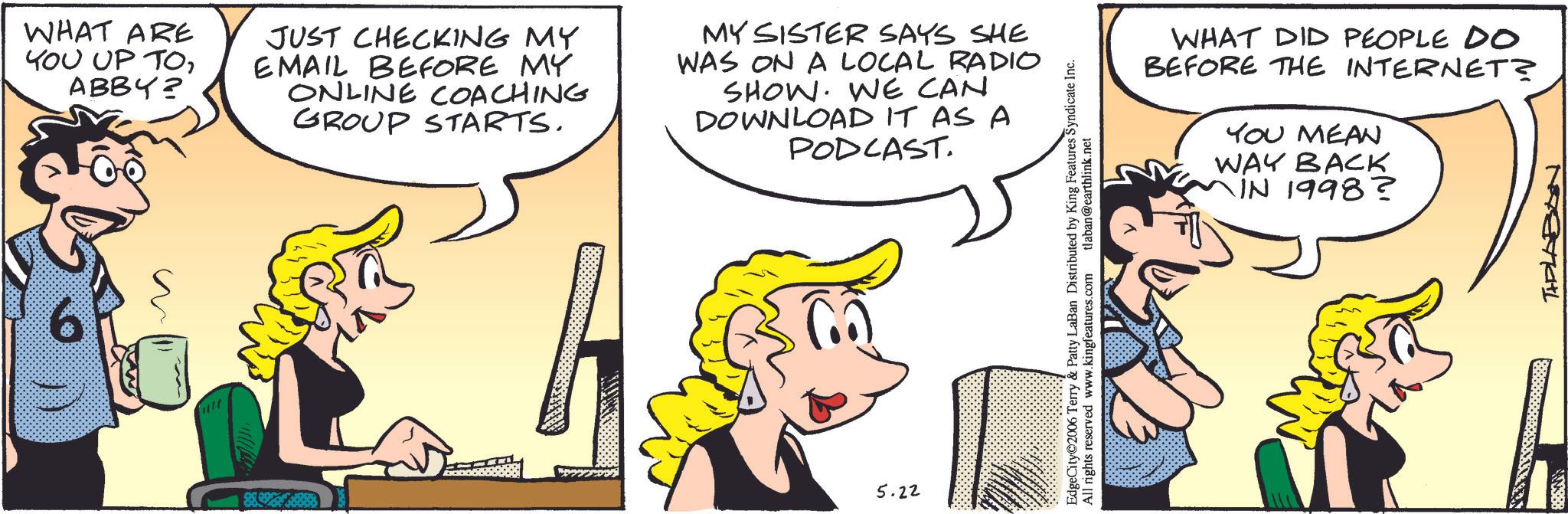 Fictional character OCR: WHAT ARE YOU UP TOABBY? JUST CHECKING MY EMAIL BEFORE MY ONLINE COACHING GROUP STARTS. MY SISTER SAYS SHE WAS ON A LOCAL RADIO SHOW. WE CAN DOWNLOAD IT AS A PODCAST. 5.22 EdgeCity©2006 Terry & Patty LaBan Distributed by King Features Syndicate Inc. All rights reserved www.kingfeatures.com tlaban@earthlink.net WHAT DID PEOPLE DO BEFORE THE INTERNET? YOU MEAN WAY BACK IN 1998? THELABON WHAT ARE YOU UP TOABBY ? JUST CHECKING MY EMAIL BEFORE MY ONLINE COACHING GROUP STARTS . MY SISTER SAYS SHE WAS ON A LOCAL RADIO SHOW . WE CAN DOWNLOAD IT AS A PODCAST . 5.22 EdgeCity © 2006 Terry & Patty LaBan Distributed by King Features Syndicate Inc. All rights reserved www.kingfeatures.com tlaban@earthlink.net WHAT DID PEOPLE DO BEFORE THE INTERNET ? YOU MEAN WAY BACK IN 1998 ? THELABON