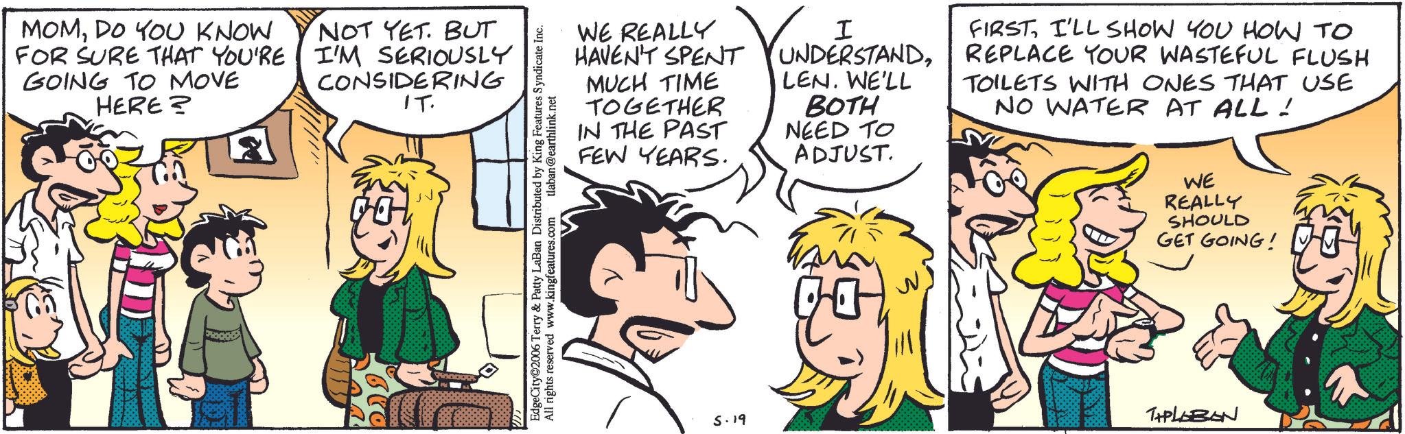 Comic book OCR: MOMDO YOU KNOW FOR SURE THAT YOU'RE GOING TO MOVE HERE? NOT YET. BUT I'M SERIOUSLY CONSIDERING IT. WE REALLY HAVEN'T SPENT MUCH TIME TOGETHER IN THE PAST FEW YEARS. I UNDERSTANDLEN. WE'LL BOTH NEED TO ADJUST. FIRST I'LL SHOW YOU HOW TO REPLACE YOUR WASTEFUL FLUSH TOILETS WITH ONES THAT USE NO WATER AT ALL! EdgeCity 2006 Terry & Patty LaBan Distributed by King Features Syndicate Inc. All rights reserved www.kingfeatures.com tlaban@earthlink.net WE REALLY SHOULD GET GOING! 5.19 THPLABON MOMDO YOU KNOW FOR SURE THAT YOU'RE GOING TO MOVE HERE ? NOT YET . BUT I'M SERIOUSLY CONSIDERING IT . WE REALLY HAVEN'T SPENT MUCH TIME TOGETHER IN THE PAST FEW YEARS . I UNDERSTANDLEN . WE'LL BOTH NEED TO ADJUST . FIRST I'LL SHOW YOU HOW TO REPLACE YOUR WASTEFUL FLUSH TOILETS WITH ONES THAT USE NO WATER AT ALL ! EdgeCity 2006 Terry & Patty LaBan Distributed by King Features Syndicate Inc. All rights reserved www.kingfeatures.com tlaban@earthlink.net WE REALLY SHOULD GET GOING ! 5.19 THPLABON