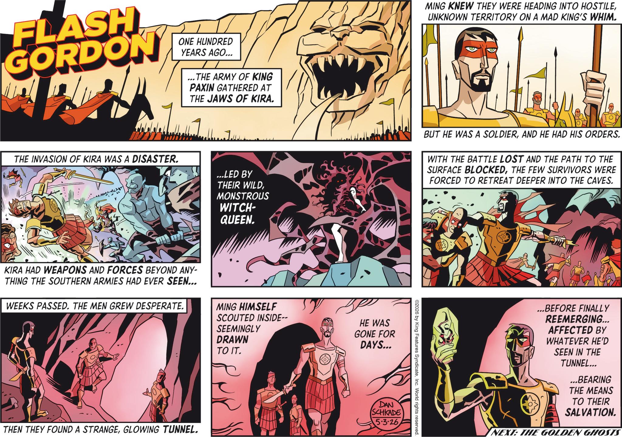 Animation OCR: FLASH GORDON ONE HUNDRED YEARS AGO... ...THE ARMY OF KING PAXIN GATHERED AT THE JAWS OF KIRA. MING KNEW THEY WERE HEADING INTO HOSTILEUNKNOWN TERRITORY ON A MAD KING'S WHIM. THE INVASION OF KIRA WAS A DISASTER. ?????? ...LED BY THEIR WILDMONSTROUS WITCH- QUEEN. BUT HE WAS A SOLDIERAND HE HAD HIS ORDERS. WITH THE BATTLE LOST AND THE PATH TO THE SURFACE BLOCKEDTHE FEW SURVIVORS WERE FORCED TO RETREAT DEEPER INTO THE CAVES. KIRA HAD WEAPONS AND FORCES BEYOND ANY- THING THE SOUTHERN ARMIES HAD EVER SEEN... WEEKS PASSED. THE MEN GREW DESPERATE. MING HIMSELF SCOUTED INSIDE-- SEEMINGLY DRAWN TO IT. HE WAS GONE FOR DAYS... THEN THEY FOUND A STRANGEGLOWING TUNNEL. ??? DAN SCHKADE 5.3.26 ©2026 by King Features SyndicateInc. World rights reserved. ...BEFORE FINALLY REEMERGING... AFFECTED BY WHATEVER HE'D SEEN IN THE TUNNEL... ...BEARING THE MEANS TO THEIR SALVATION. NEXT: THE GOLDEN GHOSTS FLASH GORDON ONE HUNDRED YEARS AGO ... ... THE ARMY OF KING PAXIN GATHERED AT THE JAWS OF KIRA . MING KNEW THEY WERE HEADING INTO HOSTILEUNKNOWN TERRITORY ON A MAD KING'S WHIM . THE INVASION OF KIRA WAS A DISASTER . ??? ??? ... LED BY THEIR WILDMONSTROUS WITCH- QUEEN . BUT HE WAS A SOLDIERAND HE HAD HIS ORDERS . WITH THE BATTLE LOST AND THE PATH TO THE SURFACE BLOCKEDTHE FEW SURVIVORS WERE FORCED TO RETREAT DEEPER INTO THE CAVES . KIRA HAD WEAPONS AND FORCES BEYOND ANY- THING THE SOUTHERN ARMIES HAD EVER SEEN ... WEEKS PASSED . THE MEN GREW DESPERATE . MING HIMSELF SCOUTED INSIDE-- SEEMINGLY DRAWN TO IT . HE WAS GONE FOR DAYS ... THEN THEY FOUND A STRANGEGLOWING TUNNEL . ??? DAN SCHKADE 5.3.26 © 2026 by King Features SyndicateInc. World rights reserved . ... BEFORE FINALLY REEMERGING ... AFFECTED BY WHATEVER HE'D SEEN IN THE TUNNEL ... ... BEARING THE MEANS TO THEIR SALVATION . NEXT : THE GOLDEN GHOSTS
