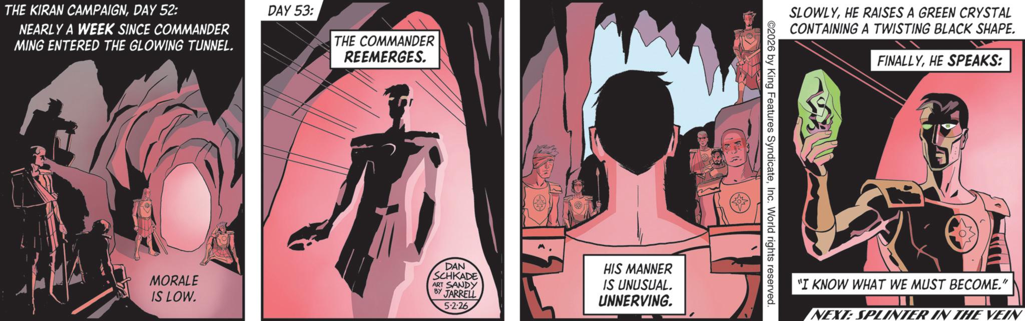 Animated cartoon OCR: THE KIRAN CAMPAIGNDAY 52: NEARLY A WEEK SINCE COMMANDER MING ENTERED THE GLOWING TUNNEL. DAY 53: THE COMMANDER REEMERGES. SLOWLYHE RAISES A GREEN CRYSTAL CONTAINING A TWISTING BLACK SHAPE. FINALLYHE SPEAKS: MORALE IS LOW. DAN SCHKADE ART SANDY BY JARRELL 5.2.26 HIS MANNER IS UNUSUAL. UNNERVING. "I KNOW WHAT WE MUST BECOME." NEXT: SPLINTER IN THE VEIN THE KIRAN CAMPAIGNDAY 52 : NEARLY A WEEK SINCE COMMANDER MING ENTERED THE GLOWING TUNNEL . DAY 53 : THE COMMANDER REEMERGES . SLOWLYHE RAISES A GREEN CRYSTAL CONTAINING A TWISTING BLACK SHAPE . FINALLYHE SPEAKS : MORALE IS LOW . DAN SCHKADE ART SANDY BY JARRELL 5.2.26 HIS MANNER IS UNUSUAL . UNNERVING . " I KNOW WHAT WE MUST BECOME . " NEXT : SPLINTER IN THE VEIN