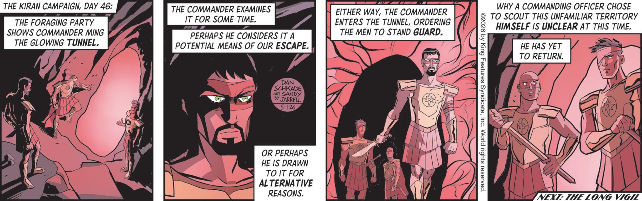 Comic book OCR: THE KIRAN CAMPAIGNDAY 46: THE FORAGING PARTY SHOWS COMMANDER MING THE GLOWING TUNNEL. THE COMMANDER EXAMINES IT FOR SOME TIME. PERHAPS HE CONSIDERS IT A POTENTIAL MEANS OF OUR ESCAPE. EITHER WAYTHE COMMANDER ENTERS THE TUNNELORDERING THE MEN TO STAND GUARD. DAN SCHKADE ART SANDY BY JARRELL 5-126 OR PERHAPS HE IS DRAWN TO IT FOR ALTERNATIVE REASONS. WHY A COMMANDING OFFICER CHOSE TO SCOUT THIS UNFAMILIAR TERRITORY HIMSELF IS UNCLEAR AT THIS TIME. HE HAS YET TO RETURN. 2026 by King Features SyndicateInc. World rights reserved. NEXT: THE LONG VIGIL THE KIRAN CAMPAIGNDAY 46 : THE FORAGING PARTY SHOWS COMMANDER MING THE GLOWING TUNNEL . THE COMMANDER EXAMINES IT FOR SOME TIME . PERHAPS HE CONSIDERS IT A POTENTIAL MEANS OF OUR ESCAPE . EITHER WAYTHE COMMANDER ENTERS THE TUNNELORDERING THE MEN TO STAND GUARD . DAN SCHKADE ART SANDY BY JARRELL 5-126 OR PERHAPS HE IS DRAWN TO IT FOR ALTERNATIVE REASONS . WHY A COMMANDING OFFICER CHOSE TO SCOUT THIS UNFAMILIAR TERRITORY HIMSELF IS UNCLEAR AT THIS TIME . HE HAS YET TO RETURN . 2026 by King Features SyndicateInc. World rights reserved . NEXT : THE LONG VIGIL