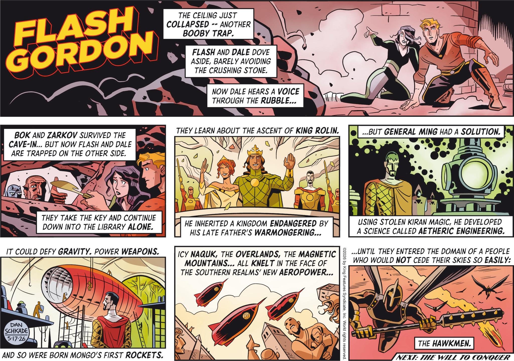 Hearing OCR: FLASH GORDON THE CEILING JUST COLLAPSED - ANOTHER BOOBY TRAP. FLASH AND DALE DOVE ASIDEBARELY AVOIDING THE CRUSHING STONE. NOW DALE HEARS A VOICE THROUGH THE RUBBLE... BOK AND ZARKOV SURVIVED THE CAVE-IN... BUT NOW FLASH AND DALE ARE TRAPPED ON THE OTHER SIDE. THEY LEARN ABOUT THE ASCENT OF KING ROLIN. ...BUT GENERAL MING HAD A SOLUTION. THEY TAKE THE KEY AND CONTINUE DOWN INTO THE LIBRARY ALONE. IT COULD DEFY GRAVITY. POWER WEAPONS. DAN SCHKADE 5-17-26 AND SO WERE BORN MONGO'S FIRST ROCKETS. HE INHERITED A KINGDOM ENDANGERED BY HIS LATE FATHER'S WARMONGERING... ICY NAQUKTHE MAGNETIC MOUNTAINS... ALL KNELT IN THE FACE OF THE SOUTHERN REALMS' NEW AEROPOWER... ©2026 by King Features SyndicateInc. World rights reserved. USING STOLEN KIRAN MAGICHE DEVELOPED A SCIENCE CALLED AETHERIC ENGINEERING. ...UNTIL THEY ENTERED THE DOMAIN OF A PEOPLE WHO WOULD NOT CEDE THEIR SKIES SO EASILY: THE HAWKMEN. NEXT: THE WILL TO CONQUER FLASH GORDON THE CEILING JUST COLLAPSED - ANOTHER BOOBY TRAP . FLASH AND DALE DOVE ASIDEBARELY AVOIDING THE CRUSHING STONE . NOW DALE HEARS A VOICE THROUGH THE RUBBLE ... BOK AND ZARKOV SURVIVED THE CAVE - IN ... BUT NOW FLASH AND DALE ARE TRAPPED ON THE OTHER SIDE . THEY LEARN ABOUT THE ASCENT OF KING ROLIN . ... BUT GENERAL MING HAD A SOLUTION . THEY TAKE THE KEY AND CONTINUE DOWN INTO THE LIBRARY ALONE . IT COULD DEFY GRAVITY . POWER WEAPONS . DAN SCHKADE 5-17-26 AND SO WERE BORN MONGO'S FIRST ROCKETS . HE INHERITED A KINGDOM ENDANGERED BY HIS LATE FATHER'S WARMONGERING ... ICY NAQUKTHE OVERLANDSTHE MAGNETIC MOUNTAINS ... ALL KNELT IN THE FACE OF THE SOUTHERN REALMS ' NEW AEROPOWER ... © 2026 by King Features SyndicateInc. World rights reserved . USING STOLEN KIRAN MAGICHE DEVELOPED A SCIENCE CALLED AETHERIC ENGINEERING . ... UNTIL THEY ENTERED THE DOMAIN OF A PEOPLE WHO WOULD NOT CEDE THEIR SKIES SO EASILY : THE HAWKMEN . NEXT : THE WILL TO CONQUER