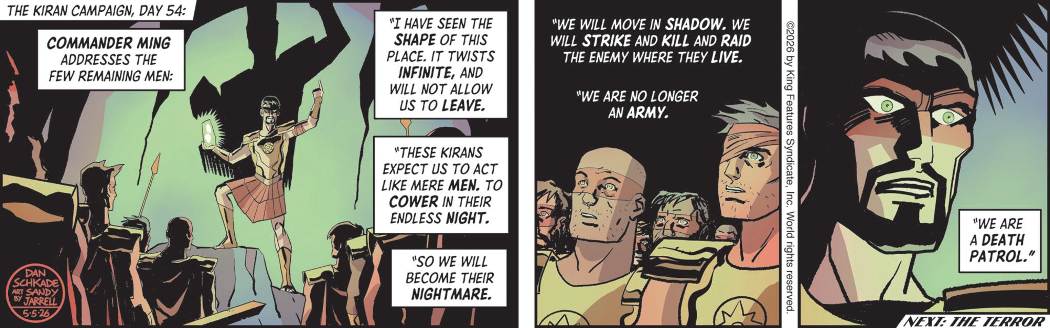 Graphic design OCR: THE KIRAN CAMPAIGNDAY 54: COMMANDER MING ADDRESSES THE FEW REMAINING MEN: "I HAVE SEEN THE SHAPE OF THIS PLACE. IT TWISTS INFINITEAND WILL NOT ALLOW US TO LEAVE. "WE WILL MOVE IN SHADOW. WE WILL STRIKE AND KILL AND RAID THE ENEMY WHERE THEY LIVE. "WE ARE NO LONGER AN ARMY. DAN SCHKADE ART SANDY BY JARRELL 5.5-26 "THESE KIRANS EXPECT US TO ACT LIKE MERE MEN. TO COWER IN THEIR ENDLESS NIGHT. "SO WE WILL BECOME THEIR NIGHTMARE. 2026 by King Features SyndicateInc. World rights reserved. D "WE ARE A DEATH PATROL." NEXT: THE TERROR THE KIRAN CAMPAIGNDAY 54 : COMMANDER MING ADDRESSES THE FEW REMAINING MEN : " I HAVE SEEN THE SHAPE OF THIS PLACE . IT TWISTS INFINITEAND WILL NOT ALLOW US TO LEAVE . " WE WILL MOVE IN SHADOW . WE WILL STRIKE AND KILL AND RAID THE ENEMY WHERE THEY LIVE . " WE ARE NO LONGER AN ARMY . DAN SCHKADE ART SANDY BY JARRELL 5.5-26 " THESE KIRANS EXPECT US TO ACT LIKE MERE MEN . TO COWER IN THEIR ENDLESS NIGHT . " SO WE WILL BECOME THEIR NIGHTMARE . 2026 by King Features SyndicateInc. World rights reserved . D " WE ARE A DEATH PATROL . " NEXT : THE TERROR