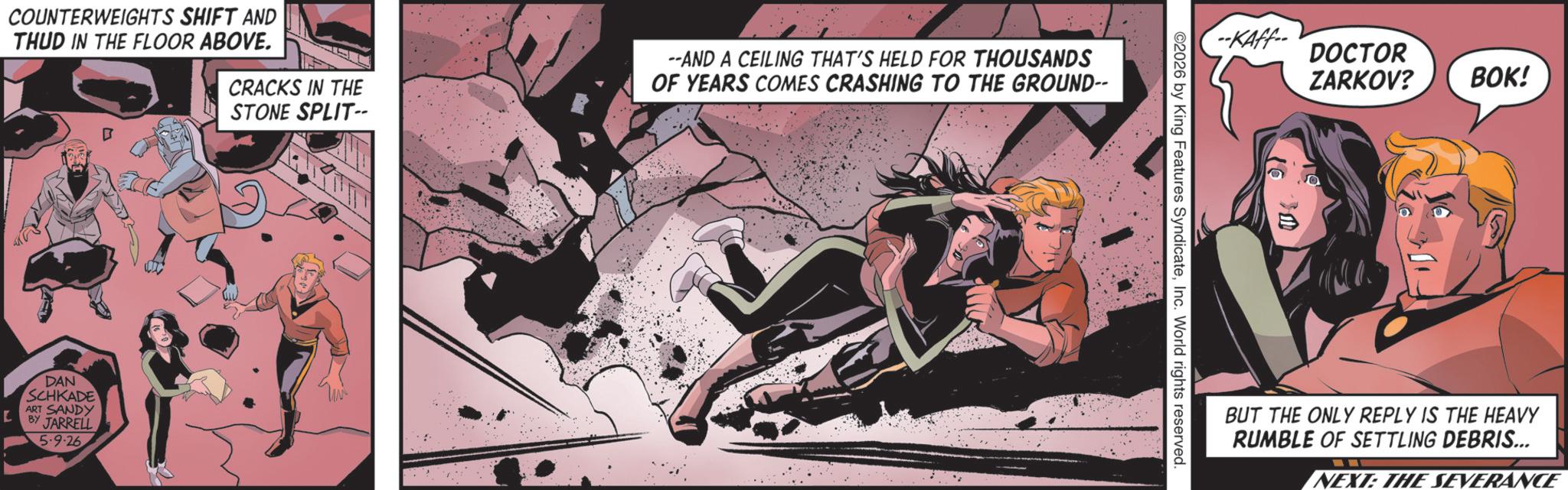 Hero OCR: CRACKS IN THE STONE SPLIT- --AND A CEILING THAT'S HELD FOR THOUSANDS OF YEARS COMES CRASHING TO THE GROUND-- COUNTERWEIGHTS SHIFT AND THUD IN THE FLOOR ABOVE. L DAN SCHKADE ART SANDY BY JARRELL 5.9.26 -KAff DOCTOR ZARKOV? BOK! 2026 by King Features SyndicateInc. World rights reserved. BUT THE ONLY REPLY IS THE HEAVY RUMBLE OF SETTLING DEBRIS... NEXT: THE SEVERANCE CRACKS IN THE STONE SPLIT- --AND A CEILING THAT'S HELD FOR THOUSANDS OF YEARS COMES CRASHING TO THE GROUND-- COUNTERWEIGHTS SHIFT AND THUD IN THE FLOOR ABOVE . L DAN SCHKADE ART SANDY BY JARRELL 5.9.26 -KAff DOCTOR ZARKOV ? BOK ! 2026 by King Features SyndicateInc. World rights reserved . BUT THE ONLY REPLY IS THE HEAVY RUMBLE OF SETTLING DEBRIS ... NEXT : THE SEVERANCE