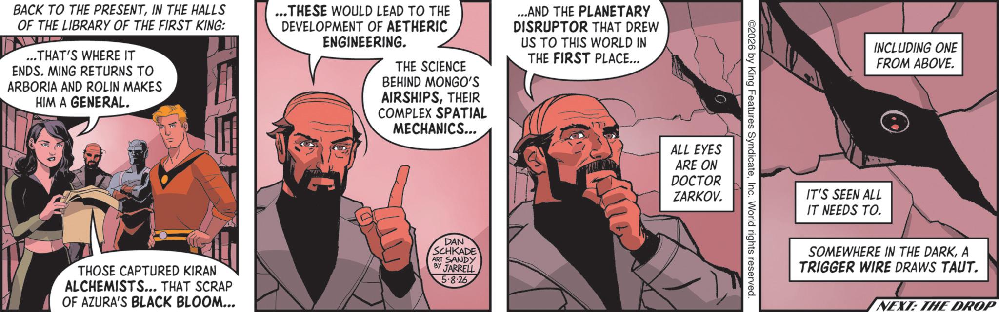 Comics OCR: BACK TO THE PRESENTIN THE HALLS OF THE LIBRARY OF THE FIRST KING: ...THAT'S WHERE IT ENDS. MING RETURNS TO ARBORIA AND ROLIN MAKES HIM A GENERAL. ...THESE WOULD LEAD TO THE DEVELOPMENT OF AETHERIC ENGINEERING. THE SCIENCE BEHIND MONGO'S AIRSHIPSTHEIR COMPLEX SPATIAL MECHANICS... ...AND THE PLANETARY DISRUPTOR THAT DREW US TO THIS WORLD IN THE FIRST PLACE... THOSE CAPTURED KIRAN ALCHEMISTS... THAT SCRAP OF AZURA'S BLACK BLOOM... DAN SCHKADE ART SANDY BY JARRELL 5.8.26 2026 by King Features SyndicateInc. World rights reserved. ALL EYES ARE ON DOCTOR ZARKOV. INCLUDING ONE FROM ABOVE. IT'S SEEN ALL IT NEEDS TO. SOMEWHERE IN THE DARKA TRIGGER WIRE DRAWS TAUT. NEXT: THE DROP BACK TO THE PRESENTIN THE HALLS OF THE LIBRARY OF THE FIRST KING : ... THAT'S WHERE IT ENDS . MING RETURNS TO ARBORIA AND ROLIN MAKES HIM A GENERAL . ... THESE WOULD LEAD TO THE DEVELOPMENT OF AETHERIC ENGINEERING . THE SCIENCE BEHIND MONGO'S AIRSHIPSTHEIR COMPLEX SPATIAL MECHANICS ... ... AND THE PLANETARY DISRUPTOR THAT DREW US TO THIS WORLD IN THE FIRST PLACE ... THOSE CAPTURED KIRAN ALCHEMISTS ... THAT SCRAP OF AZURA'S BLACK BLOOM ... DAN SCHKADE ART SANDY BY JARRELL 5.8.26 2026 by King Features SyndicateInc. World rights reserved . ALL EYES ARE ON DOCTOR ZARKOV . INCLUDING ONE FROM ABOVE . IT'S SEEN ALL IT NEEDS TO . SOMEWHERE IN THE DARKA TRIGGER WIRE DRAWS TAUT . NEXT : THE DROP