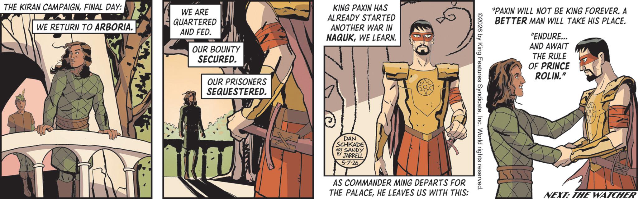 Publication OCR: THE KIRAN CAMPAIGNFINAL DAY: WE RETURN TO ARBORIA. WE ARE QUARTERED AND FED. OUR BOUNTY SECURED. OUR PRISONERS SEQUESTERED. KING PAXIN HAS ALREADY STARTED ANOTHER WAR IN NAQUKWE LEARN. DAN SCHKADE BY ART SANDY JARRELL 5.7.26 "PAXIN WILL NOT BE KING FOREVER. A BETTER MAN WILL TAKE HIS PLACE. "ENDURE... AND AWAIT THE RULE OF PRINCE ROLIN." 2026 by King Features SyndicateInc. World rights reserved. AS COMMANDER MING DEPARTS FOR THE PALACEHE LEAVES US WITH THIS: NEXT: THE WATCHER THE KIRAN CAMPAIGNFINAL DAY : WE RETURN TO ARBORIA . WE ARE QUARTERED AND FED . OUR BOUNTY SECURED . OUR PRISONERS SEQUESTERED . KING PAXIN HAS ALREADY STARTED ANOTHER WAR IN NAQUKWE LEARN . DAN SCHKADE BY ART SANDY JARRELL 5.7.26 " PAXIN WILL NOT BE KING FOREVER . A BETTER MAN WILL TAKE HIS PLACE . " ENDURE ... AND AWAIT THE RULE OF PRINCE ROLIN . " 2026 by King Features SyndicateInc. World rights reserved . AS COMMANDER MING DEPARTS FOR THE PALACEHE LEAVES US WITH THIS : NEXT : THE WATCHER