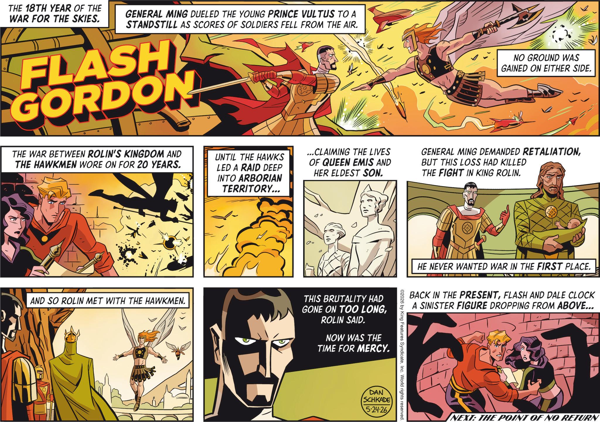Hero OCR: THE 18TH YEAR OF THE WAR FOR THE SKIES. GENERAL MING DUELED THE YOUNG PRINCE VULTUS TO A STANDSTILL AS SCORES OF SOLDIERS FELL FROM THE AIR. FLASH GORDON NO GROUND WAS GAINED ON EITHER SIDE. THE WAR BETWEEN ROLIN'S KINGDOM AND THE HAWKMEN WORE ON FOR 20 YEARS. UNTIL THE HAWKS LED A RAID DEEP INTO ARBORIAN TERRITORY... ...CLAIMING THE LIVES OF QUEEN EMIS AND HER ELDEST SON. GENERAL MING DEMANDED RETALIATIONBUT THIS LOSS HAD KILLED THE FIGHT IN KING ROLIN. AND SO ROLIN MET WITH THE HAWKMEN. THIS BRUTALITY HAD GONE ON TOO LONGROLIN SAID. NOW WAS THE TIME FOR MERCY. DAN HE NEVER WANTED WAR IN THE FIRST PLACE. BACK IN THE PRESENTFLASH AND DALE CLOCK A SINISTER FIGURE DROPPING FROM ABOVE... ©2026 by King Features SyndicateInc. World rights reserved. SCHKADE 5-24-26 NEXT: THE POINT OF NO RETURN THE 18TH YEAR OF THE WAR FOR THE SKIES . GENERAL MING DUELED THE YOUNG PRINCE VULTUS TO A STANDSTILL AS SCORES OF SOLDIERS FELL FROM THE AIR . FLASH GORDON NO GROUND WAS GAINED ON EITHER SIDE . THE WAR BETWEEN ROLIN'S KINGDOM AND THE HAWKMEN WORE ON FOR 20 YEARS . UNTIL THE HAWKS LED A RAID DEEP INTO ARBORIAN TERRITORY ... ... CLAIMING THE LIVES OF QUEEN EMIS AND HER ELDEST SON . GENERAL MING DEMANDED RETALIATIONBUT THIS LOSS HAD KILLED THE FIGHT IN KING ROLIN . AND SO ROLIN MET WITH THE HAWKMEN . THIS BRUTALITY HAD GONE ON TOO LONGROLIN SAID . NOW WAS THE TIME FOR MERCY . DAN HE NEVER WANTED WAR IN THE FIRST PLACE . BACK IN THE PRESENTFLASH AND DALE CLOCK A SINISTER FIGURE DROPPING FROM ABOVE ... © 2026 by King Features SyndicateInc. World rights reserved . SCHKADE 5-24-26 NEXT : THE POINT OF NO RETURN
