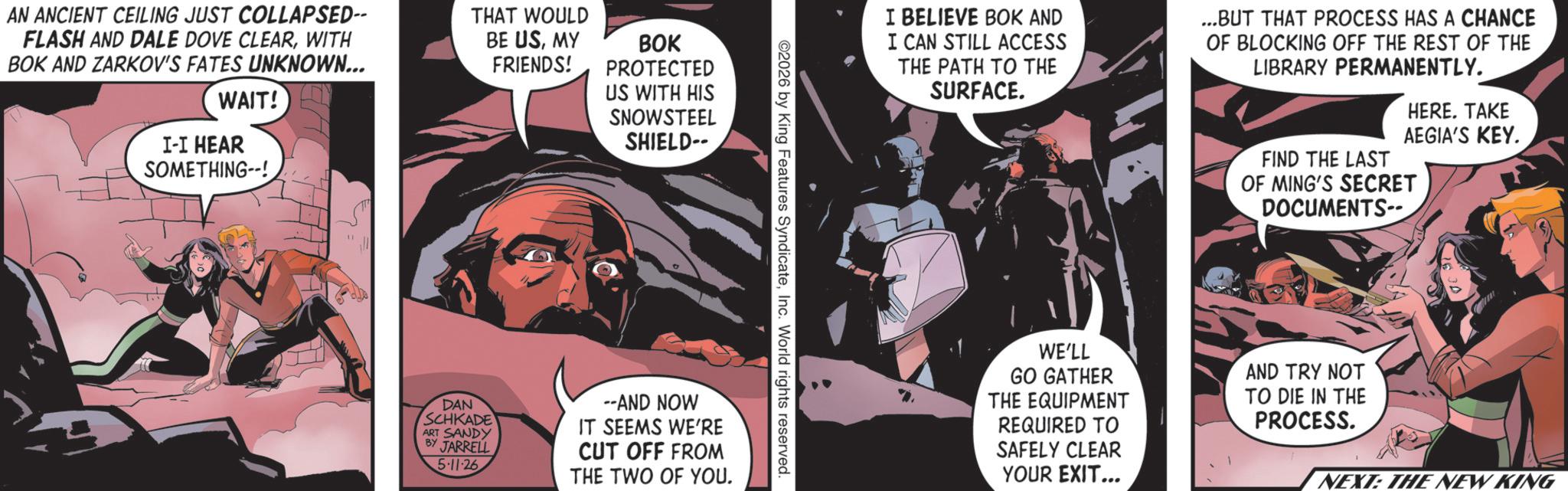 Animation OCR: AN ANCIENT CEILING JUST COLLAPSED-- FLASH AND DALE DOVE CLEARWITH BOK AND ZARKOV'S FATES UNKNOWN... WAIT! I-I HEAR SOMETHING--!. THAT WOULD BE USMY FRIENDS! BOK PROTECTED US WITH HIS SNOWSTEEL SHIELD-- 11 ©2026 by King Features SyndicateInc. World rights reserved. DAN SCHKADE ART SANDY BY JARRELL 5-11-26 --AND NOW IT SEEMS WE'RE CUT OFF FROM THE TWO OF YOU. I BELIEVE BOK AND I CAN STILL ACCESS THE PATH TO THE SURFACE. ...BUT THAT PROCESS HAS A CHANCE OF BLOCKING OFF THE REST OF THE LIBRARY PERMANENTLY. HERE. TAKE AEGIA'S KEY. FIND THE LAST OF MING'S SECRET DOCUMENTS-- WE'LL GO GATHER THE EQUIPMENT REQUIRED TO SAFELY CLEAR YOUR EXIT... AND TRY NOT TO DIE IN THE PROCESS. NEXT: THE NEW KING AN ANCIENT CEILING JUST COLLAPSED-- FLASH AND DALE DOVE CLEARWITH BOK AND ZARKOV'S FATES UNKNOWN ... WAIT ! I - I HEAR SOMETHING-- !. THAT WOULD BE USMY FRIENDS ! BOK PROTECTED US WITH HIS SNOWSTEEL SHIELD-- 11 © 2026 by King Features SyndicateInc. World rights reserved . DAN SCHKADE ART SANDY BY JARRELL 5-11-26 --AND NOW IT SEEMS WE'RE CUT OFF FROM THE TWO OF YOU . I BELIEVE BOK AND I CAN STILL ACCESS THE PATH TO THE SURFACE . ... BUT THAT PROCESS HAS A CHANCE OF BLOCKING OFF THE REST OF THE LIBRARY PERMANENTLY . HERE . TAKE AEGIA'S KEY . FIND THE LAST OF MING'S SECRET DOCUMENTS-- WE'LL GO GATHER THE EQUIPMENT REQUIRED TO SAFELY CLEAR YOUR EXIT ... AND TRY NOT TO DIE IN THE PROCESS . NEXT : THE NEW KING