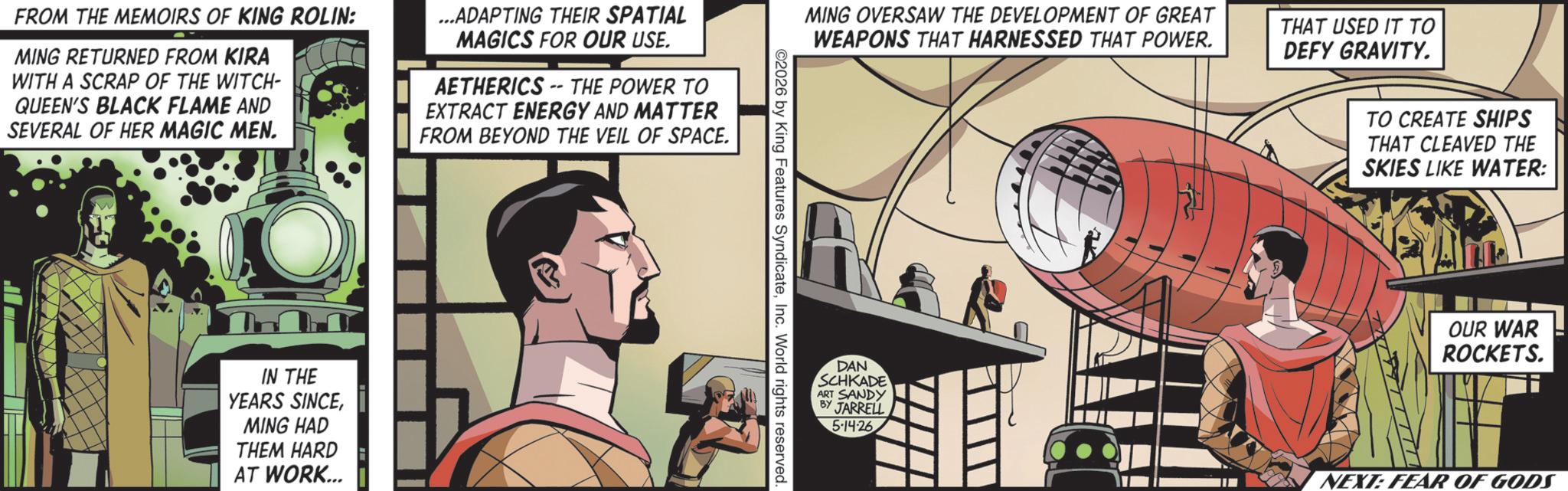 Comic book OCR: FROM THE MEMOIRS OF KING ROLIN: MING RETURNED FROM KIRA WITH A SCRAP OF THE WITCH- QUEEN'S BLACK FLAME AND SEVERAL OF HER MAGIC MEN. ...ADAPTING THEIR SPATIAL MAGICS FOR OUR USE. AETHERICS--THE POWER TO EXTRACT ENERGY AND MATTER FROM BEYOND THE VEIL OF SPACE. IN THE YEARS SINCEMING HAD THEM HARD AT WORK... MING OVERSAW THE DEVELOPMENT OF GREAT WEAPONS THAT HARNESSED THAT POWER. THAT USED IT TO DEFY GRAVITY. ©2026 by King Features SyndicateInc. World rights reserved. TO CREATE SHIPS THAT CLEAVED THE SKIES LIKE WATER: OUR WAR ROCKETS. DAN SCHKADE ART SANDY BY JARRELL 5-14-26 NEXT: FEAR OF GODS FROM THE MEMOIRS OF KING ROLIN : MING RETURNED FROM KIRA WITH A SCRAP OF THE WITCH- QUEEN'S BLACK FLAME AND SEVERAL OF HER MAGIC MEN . ... ADAPTING THEIR SPATIAL MAGICS FOR OUR USE . AETHERICS -- THE POWER TO EXTRACT ENERGY AND MATTER FROM BEYOND THE VEIL OF SPACE . IN THE YEARS SINCEMING HAD THEM HARD AT WORK ... MING OVERSAW THE DEVELOPMENT OF GREAT WEAPONS THAT HARNESSED THAT POWER . THAT USED IT TO DEFY GRAVITY . © 2026 by King Features SyndicateInc. World rights reserved . TO CREATE SHIPS THAT CLEAVED THE SKIES LIKE WATER : OUR WAR ROCKETS . DAN SCHKADE ART SANDY BY JARRELL 5-14-26 NEXT : FEAR OF GODS