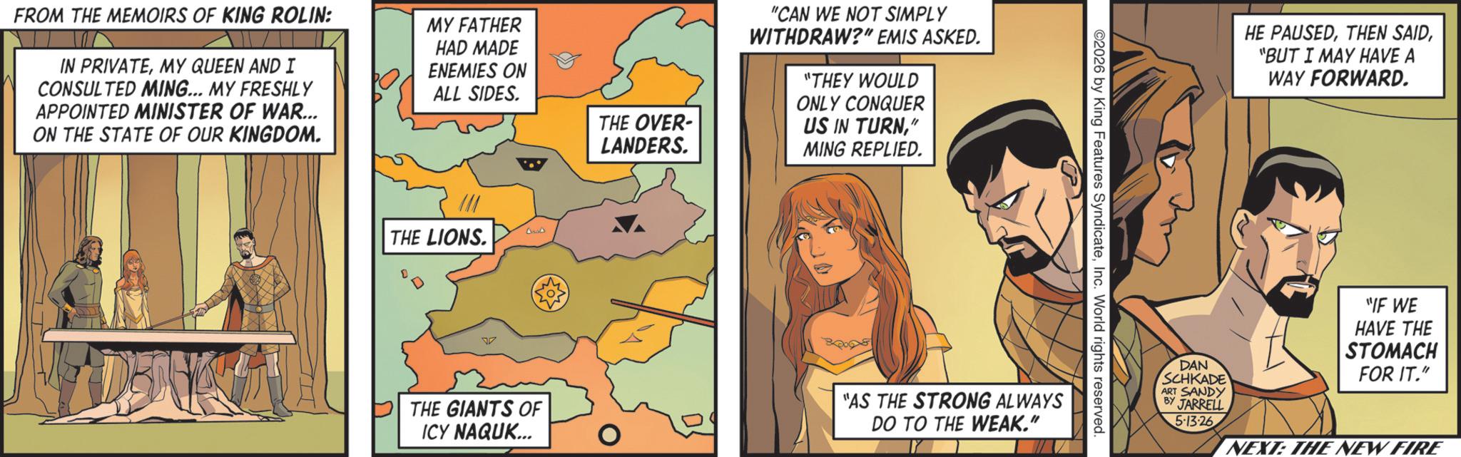 Comic book OCR: FROM THE MEMOIRS OF KING ROLIN: IN PRIVATEMY QUEEN AND I CONSULTED MING... MY FRESHLY APPOINTED MINISTER OF WAR... ON THE STATE OF OUR KINGDOM. MY FATHER HAD MADE ENEMIES ON ALL SIDES. THE OVER- LANDERS. THE LIONS. THE GIANTS OF ICY NAQUK... "CAN WE NOT SIMPLY WITHDRAW?" EMIS ASKED. "THEY WOULD ONLY CONQUER US IN TURN" MING REPLIED. 2026 by King Features SyndicateInc. World rights reserved. "AS THE STRONG ALWAYS DO TO THE WEAK." HE PAUSED"BUT I MAY HAVE A WAY FORWARD. DAN SCHKADE ART SANDY BY JARRELL 5-13-26 "IF WE HAVE THE STOMACH FOR IT." NEXT: THE NEW FIRE FROM THE MEMOIRS OF KING ROLIN : IN PRIVATEMY QUEEN AND I CONSULTED MING ... MY FRESHLY APPOINTED MINISTER OF WAR ... ON THE STATE OF OUR KINGDOM . MY FATHER HAD MADE ENEMIES ON ALL SIDES . THE OVER- LANDERS . THE LIONS . THE GIANTS OF ICY NAQUK ... " CAN WE NOT SIMPLY WITHDRAW ? " EMIS ASKED . " THEY WOULD ONLY CONQUER US IN TURN" MING REPLIED . 2026 by King Features SyndicateInc. World rights reserved . " AS THE STRONG ALWAYS DO TO THE WEAK . " HE PAUSEDTHEN SAID" BUT I MAY HAVE A WAY FORWARD . DAN SCHKADE ART SANDY BY JARRELL 5-13-26 " IF WE HAVE THE STOMACH FOR IT . " NEXT : THE NEW FIRE