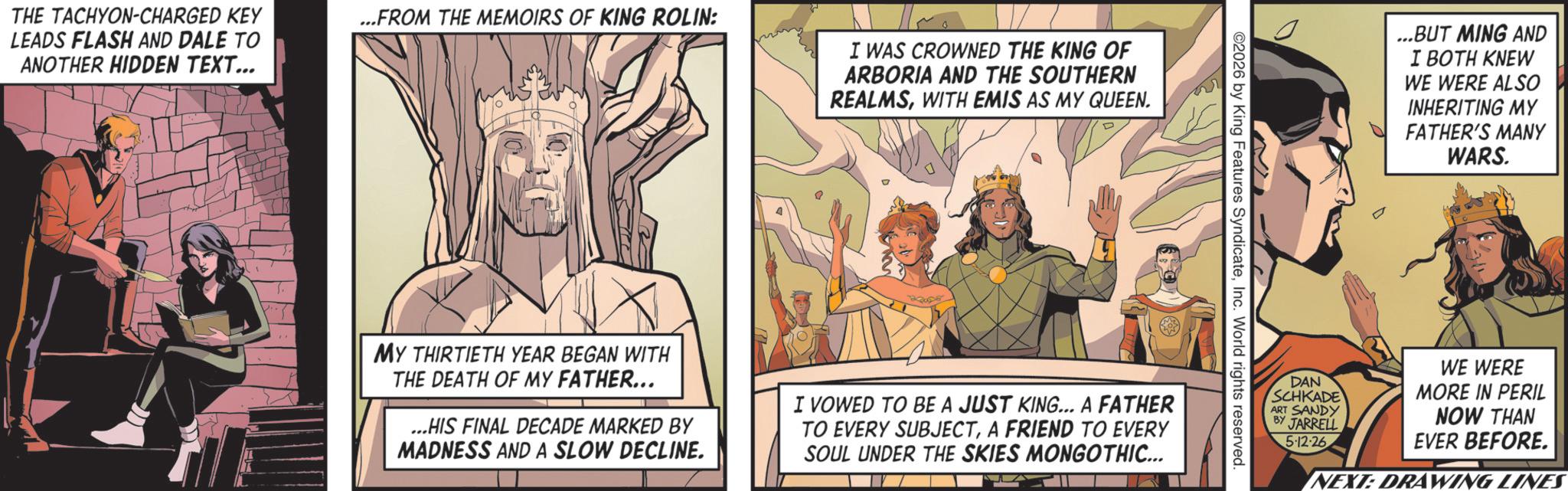 Hero OCR: THE TACHYON-CHARGED KEY LEADS FLASH AND DALE TO ANOTHER HIDDEN TEXT... ...FROM THE MEMOIRS OF KING ROLIN: I WAS CROWNED THE KING OF ARBORIA AND THE SOUTHERN REALMSWITH EMIS AS MY QUEEN. ©2026 by King Features SyndicateInc. World rights reserved. MY THIRTIETH YEAR BEGAN WITH THE DEATH OF MY FATHER... ...HIS FINAL DECADE MARKED BY MADNESS AND A SLOW DECLINE. I VOWED TO BE A JUST KING... A FATHER TO EVERY SUBJECTA FRIEND TO EVERY SOUL UNDER THE SKIES MONGOTHIC... ...BUT MING AND I BOTH KNEW WE WERE ALSO INHERITING MY FATHER'S MANY WARS. DAN SCHKADE ART SANDY BY JARRELL 5-12-26 WE WERE MORE IN PERIL NOW THAN EVER BEFORE. NEXT: DRAWING LINES THE TACHYON - CHARGED KEY LEADS FLASH AND DALE TO ANOTHER HIDDEN TEXT ... ... FROM THE MEMOIRS OF KING ROLIN : I WAS CROWNED THE KING OF ARBORIA AND THE SOUTHERN REALMSWITH EMIS AS MY QUEEN . © 2026 by King Features SyndicateInc. World rights reserved . MY THIRTIETH YEAR BEGAN WITH THE DEATH OF MY FATHER ... ... HIS FINAL DECADE MARKED BY MADNESS AND A SLOW DECLINE . I VOWED TO BE A JUST KING ... A FATHER TO EVERY SUBJECTA FRIEND TO EVERY SOUL UNDER THE SKIES MONGOTHIC ... ... BUT MING AND I BOTH KNEW WE WERE ALSO INHERITING MY FATHER'S MANY WARS . DAN SCHKADE ART SANDY BY JARRELL 5-12-26 WE WERE MORE IN PERIL NOW THAN EVER BEFORE . NEXT : DRAWING LINES