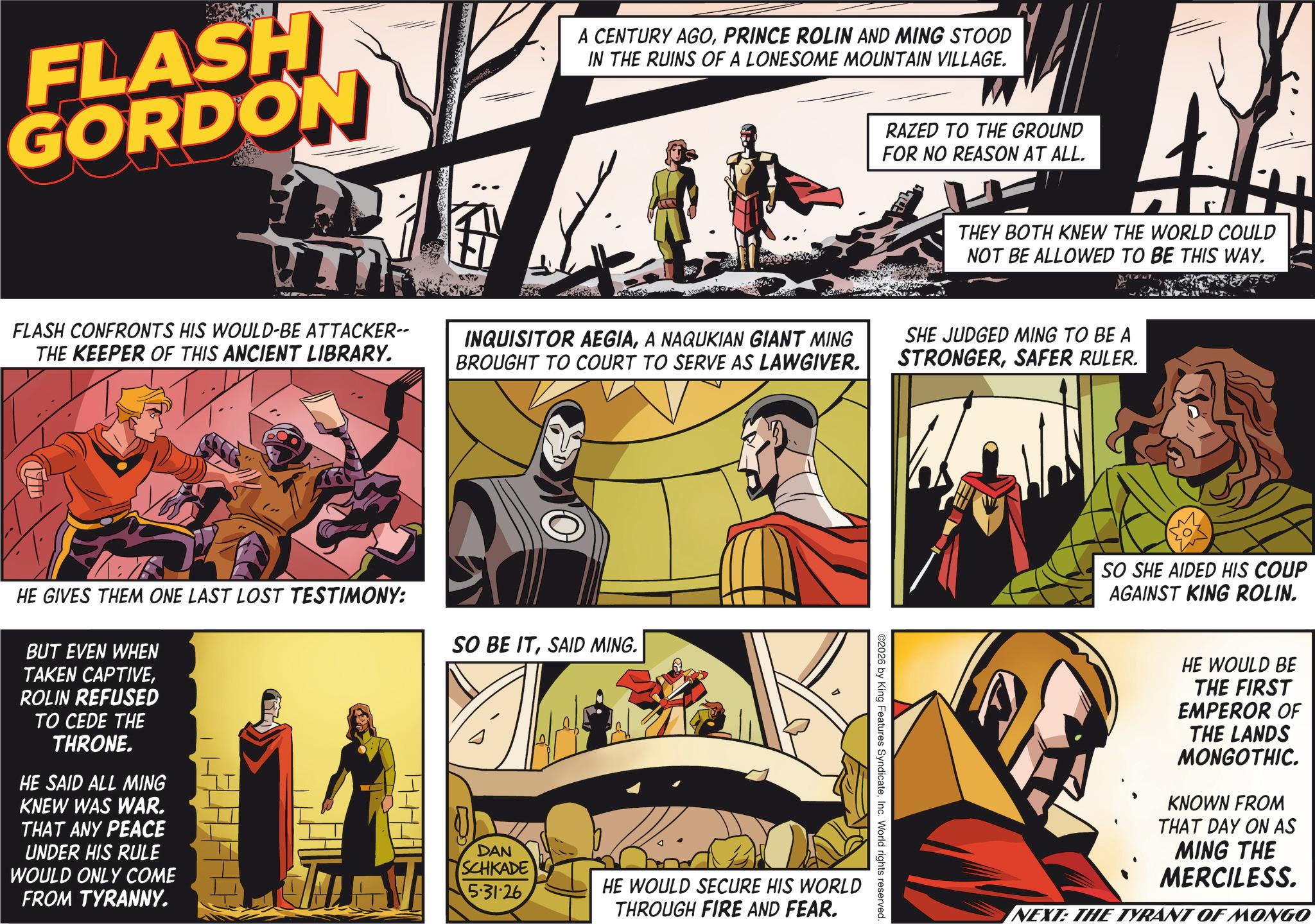 Hero OCR: FLASH GORDON A CENTURY AGOPRINCE ROLIN AND MING STOOD IN THE RUINS OF A LONESOME MOUNTAIN VILLAGE. RAZED TO THE GROUND FOR NO REASON AT ALL. THEY BOTH KNEW THE WORLD COULD NOT BE ALLOWED TO BE THIS WAY. FLASH CONFRONTS HIS WOULD-BE ATTACKER-- THE KEEPER OF THIS ANCIENT LIBRARY. INQUISITOR AEGIAA NAQUKIAN GIANT MING BROUGHT TO COURT TO SERVE AS LAWGIVER. SHE JUDGED MING TO BE A STRONGERSAFER RULER. HE GIVES THEM ONE LAST LOST TESTIMONY: BUT EVEN WHEN TAKEN CAPTIVEROLIN REFUSED TO CEDE THE THRONE. HE SAID ALL MING KNEW WAS WAR. THAT ANY PEACE UNDER HIS RULE WOULD ONLY COME FROM TYRANNY. SO BE ITSAID MING. ©2026 by King Features SyndicateInc. World rights reserved. DAN SCHKADE 5.31.26 HE WOULD SECURE HIS WORLD THROUGH FIRE AND FEAR. SO SHE AIDED HIS COUP AGAINST KING ROLIN. HE WOULD BE THE FIRST EMPEROR OF THE LANDS MONGOTHIC. KNOWN FROM THAT DAY ON AS MING THE MERCILESS. NEXT: THE TYRANT OF MONGO FLASH GORDON A CENTURY AGOPRINCE ROLIN AND MING STOOD IN THE RUINS OF A LONESOME MOUNTAIN VILLAGE . RAZED TO THE GROUND FOR NO REASON AT ALL . THEY BOTH KNEW THE WORLD COULD NOT BE ALLOWED TO BE THIS WAY . FLASH CONFRONTS HIS WOULD - BE ATTACKER-- THE KEEPER OF THIS ANCIENT LIBRARY . INQUISITOR AEGIAA NAQUKIAN GIANT MING BROUGHT TO COURT TO SERVE AS LAWGIVER . SHE JUDGED MING TO BE A STRONGERSAFER RULER . HE GIVES THEM ONE LAST LOST TESTIMONY : BUT EVEN WHEN TAKEN CAPTIVEROLIN REFUSED TO CEDE THE THRONE . HE SAID ALL MING KNEW WAS WAR . THAT ANY PEACE UNDER HIS RULE WOULD ONLY COME FROM TYRANNY . SO BE ITSAID MING . © 2026 by King Features SyndicateInc. World rights reserved . DAN SCHKADE 5.31.26 HE WOULD SECURE HIS WORLD THROUGH FIRE AND FEAR . SO SHE AIDED HIS COUP AGAINST KING ROLIN . HE WOULD BE THE FIRST EMPEROR OF THE LANDS MONGOTHIC . KNOWN FROM THAT DAY ON AS MING THE MERCILESS . NEXT : THE TYRANT OF MONGO