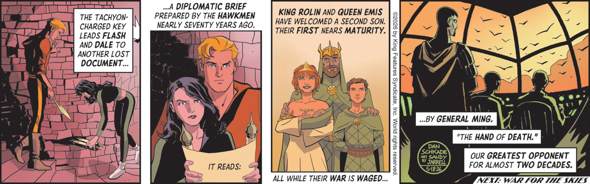Publication OCR: THE TACHYON- CHARGED KEY LEADS FLASH AND DALE TO ANOTHER LOST DOCUMENT... ...A DIPLOMATIC BRIEF PREPARED BY THE HAWKMEN NEARLY SEVENTY YEARS AGO. KING ROLIN AND QUEEN EMIS HAVE WELCOMED A SECOND SON. THEIR FIRST NEARS MATURITY. ©2026 by King Features SyndicateInc. World rights reserved. IT READS: ALL WHILE THEIR WAR IS WAGED... ...BY GENERAL MING. DAN SCHKADE ART SANDY BY JARRELL 5-18-26 "THE HAND OF DEATH." OUR GREATEST OPPONENT FOR ALMOST TWO DECADES. NEXT: WAR FOR THE SKIES THE TACHYON- CHARGED KEY LEADS FLASH AND DALE TO ANOTHER LOST DOCUMENT ... ... A DIPLOMATIC BRIEF PREPARED BY THE HAWKMEN NEARLY SEVENTY YEARS AGO . KING ROLIN AND QUEEN EMIS HAVE WELCOMED A SECOND SON . THEIR FIRST NEARS MATURITY . © 2026 by King Features SyndicateInc. World rights reserved . IT READS : ALL WHILE THEIR WAR IS WAGED ... ... BY GENERAL MING . DAN SCHKADE ART SANDY BY JARRELL 5-18-26 " THE HAND OF DEATH . " OUR GREATEST OPPONENT FOR ALMOST TWO DECADES . NEXT : WAR FOR THE SKIES