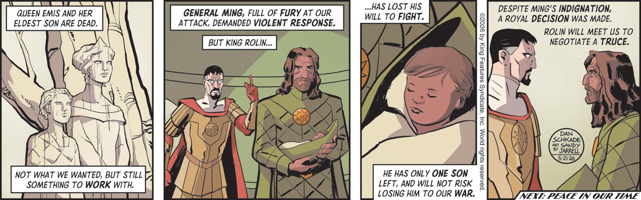 Comics OCR: QUEEN EMIS AND HER ELDEST SON ARE DEAD. GENERAL MINGFULL OF FURY AT OUR ATTACKDEMANDED VIOLENT RESPONSE. BUT KING ROLIN... ...HAS LOST HIS WILL TO FIGHT. DESPITE MING'S INDIGNATIONA ROYAL DECISION WAS MADE. 2026 by King Features SyndicateInc. World rights reserved. NOT WHAT WE WANTEDBUT STILL SOMETHING TO WORK WITH. HE HAS ONLY ONE SON LEFTAND WILL NOT RISK LOSING HIM TO OUR WAR. ROLIN WILL MEET US TO NEGOTIATE A TRUCE. DAN SCHKADE ART SANDY JARRELL 5.21.26 NEXT: PEACE IN OUR TIME QUEEN EMIS AND HER ELDEST SON ARE DEAD . GENERAL MINGFULL OF FURY AT OUR ATTACKDEMANDED VIOLENT RESPONSE . BUT KING ROLIN ... ... HAS LOST HIS WILL TO FIGHT . DESPITE MING'S INDIGNATIONA ROYAL DECISION WAS MADE . 2026 by King Features SyndicateInc. World rights reserved . NOT WHAT WE WANTEDBUT STILL SOMETHING TO WORK WITH . HE HAS ONLY ONE SON LEFTAND WILL NOT RISK LOSING HIM TO OUR WAR . ROLIN WILL MEET US TO NEGOTIATE A TRUCE . DAN SCHKADE ART SANDY JARRELL 5.21.26 NEXT : PEACE IN OUR TIME