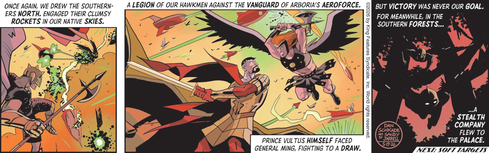 Superhero OCR: ONCE AGAINWE DREW THE SOUTHERN- ERS NORTH. ENGAGED THEIR CLUMSY ROCKETS IN OUR NATIVE SKIES. A LEGION OF OUR HAWKMEN AGAINST THE VANGUARD OF ARBORIA'S AEROFORCE. BUT VICTORY WAS NEVER OUR GOAL. FOR MEANWHILEIN THE SOUTHERN FORESTS... 2026 by King Features SyndicateInc. World rights reserved. PRINCE VULTUS HIMSELF FACED GENERAL MINGFIGHTING TO A DRAW. DAN SCHKADE ART SANDY JARRELL 5-19-26 ...A STEALTH COMPANY FLEW TO THE PALACE. NEXT: SOFT TARGETS ONCE AGAINWE DREW THE SOUTHERN- ERS NORTH . ENGAGED THEIR CLUMSY ROCKETS IN OUR NATIVE SKIES . A LEGION OF OUR HAWKMEN AGAINST THE VANGUARD OF ARBORIA'S AEROFORCE . BUT VICTORY WAS NEVER OUR GOAL . FOR MEANWHILEIN THE SOUTHERN FORESTS ... 2026 by King Features SyndicateInc. World rights reserved . PRINCE VULTUS HIMSELF FACED GENERAL MINGFIGHTING TO A DRAW . DAN SCHKADE ART SANDY JARRELL 5-19-26 ... A STEALTH COMPANY FLEW TO THE PALACE . NEXT : SOFT TARGETS