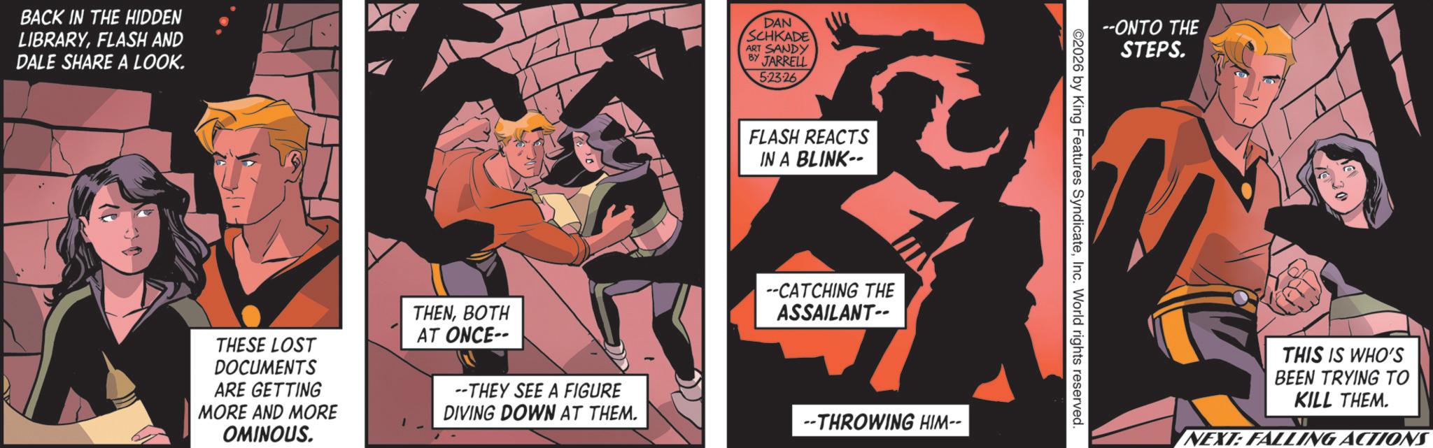Hero OCR: BACK IN THE HIDDEN LIBRARYFLASH AND DALE SHARE A LOOK. DAN SCHKADE ART SANDY BY JARRELL 5-23-26 FLASH REACTS IN A BLINK-- TII THESE LOST DOCUMENTS ARE GETTING MORE AND MORE OMINOUS. THENBOTH AT ONCE-- --THEY SEE A FIGURE DIVING DOWN AT THEM. --CATCHING THE ASSAILANT-- --THROWING HIM-- ©2026 by King Features SyndicateInc. World rights reserved. --ONTO THE STEPS. THIS IS WHO'S BEEN TRYING TO KILL THEM. NEXT: FALLING ACTIONS BACK IN THE HIDDEN LIBRARYFLASH AND DALE SHARE A LOOK . DAN SCHKADE ART SANDY BY JARRELL 5-23-26 FLASH REACTS IN A BLINK-- TII THESE LOST DOCUMENTS ARE GETTING MORE AND MORE OMINOUS . THENBOTH AT ONCE-- --THEY SEE A FIGURE DIVING DOWN AT THEM . --CATCHING THE ASSAILANT-- --THROWING HIM-- © 2026 by King Features SyndicateInc. World rights reserved . --ONTO THE STEPS . THIS IS WHO'S BEEN TRYING TO KILL THEM . NEXT : FALLING ACTIONS