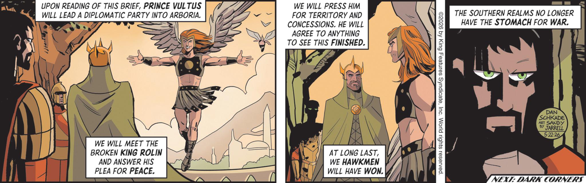 Hero OCR: UPON READING OF THIS BRIEFPRINCE VULTUS WILL LEAD A DIPLOMATIC PARTY INTO ARBORIA. WE WILL PRESS HIM FOR TERRITORY AND CONCESSIONS. HE WILL AGREE TO ANYTHING TO SEE THIS FINISHED. WE WILL MEET THE BROKEN KING ROLIN AND ANSWER HIS PLEA FOR PEACE. AT LONG LAST WE HAWKMEN WILL HAVE WON. THE SOUTHERN REALMS NO LONGER HAVE THE STOMACH FOR WAR. 2026 by King Features SyndicateInc. World rights reserved. DAN SCHKADE ART SANDY BY JARRELL 5-22-26 NEXT: DARK CORNERS UPON READING OF THIS BRIEFPRINCE VULTUS WILL LEAD A DIPLOMATIC PARTY INTO ARBORIA . WE WILL PRESS HIM FOR TERRITORY AND CONCESSIONS . HE WILL AGREE TO ANYTHING TO SEE THIS FINISHED . WE WILL MEET THE BROKEN KING ROLIN AND ANSWER HIS PLEA FOR PEACE . AT LONG LAST WE HAWKMEN WILL HAVE WON . THE SOUTHERN REALMS NO LONGER HAVE THE STOMACH FOR WAR . 2026 by King Features SyndicateInc. World rights reserved . DAN SCHKADE ART SANDY BY JARRELL 5-22-26 NEXT : DARK CORNERS